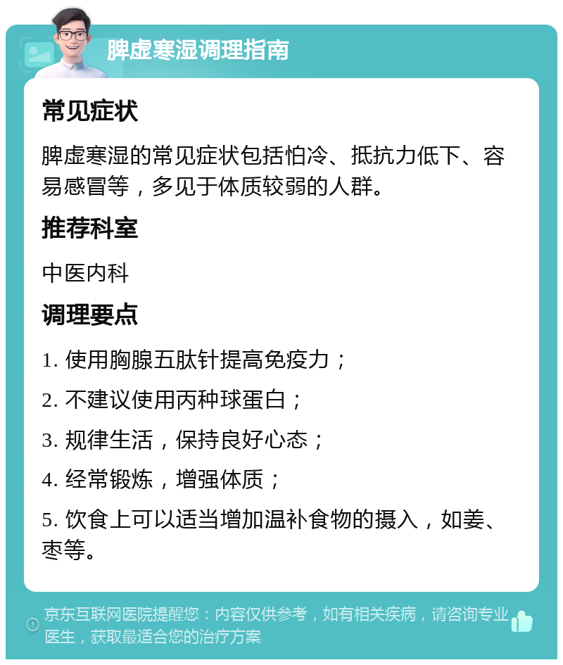 脾虚寒湿调理指南 常见症状 脾虚寒湿的常见症状包括怕冷、抵抗力低下、容易感冒等，多见于体质较弱的人群。 推荐科室 中医内科 调理要点 1. 使用胸腺五肽针提高免疫力； 2. 不建议使用丙种球蛋白； 3. 规律生活，保持良好心态； 4. 经常锻炼，增强体质； 5. 饮食上可以适当增加温补食物的摄入，如姜、枣等。