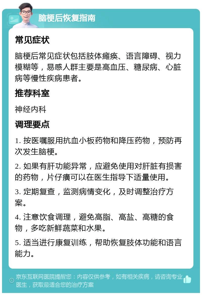 脑梗后恢复指南 常见症状 脑梗后常见症状包括肢体瘫痪、语言障碍、视力模糊等，易感人群主要是高血压、糖尿病、心脏病等慢性疾病患者。 推荐科室 神经内科 调理要点 1. 按医嘱服用抗血小板药物和降压药物，预防再次发生脑梗。 2. 如果有肝功能异常，应避免使用对肝脏有损害的药物，片仔癀可以在医生指导下适量使用。 3. 定期复查，监测病情变化，及时调整治疗方案。 4. 注意饮食调理，避免高脂、高盐、高糖的食物，多吃新鲜蔬菜和水果。 5. 适当进行康复训练，帮助恢复肢体功能和语言能力。