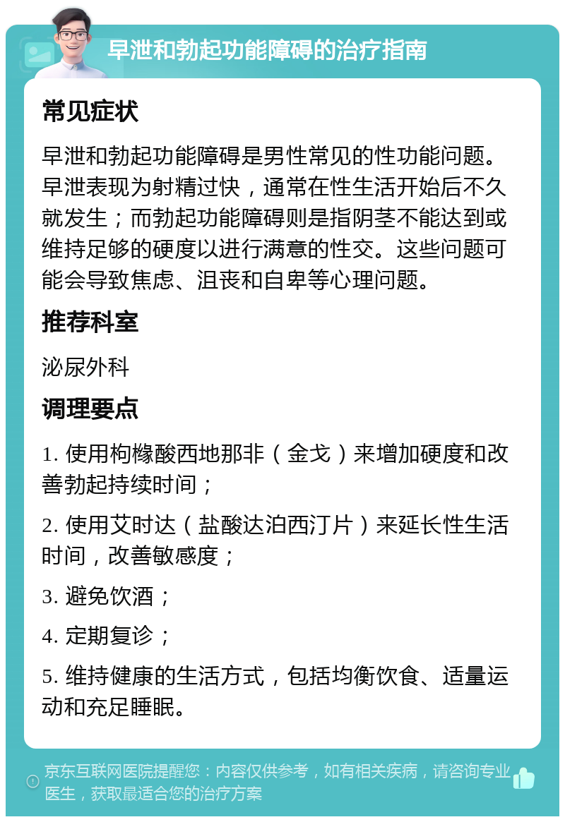 早泄和勃起功能障碍的治疗指南 常见症状 早泄和勃起功能障碍是男性常见的性功能问题。早泄表现为射精过快，通常在性生活开始后不久就发生；而勃起功能障碍则是指阴茎不能达到或维持足够的硬度以进行满意的性交。这些问题可能会导致焦虑、沮丧和自卑等心理问题。 推荐科室 泌尿外科 调理要点 1. 使用枸橼酸西地那非（金戈）来增加硬度和改善勃起持续时间； 2. 使用艾时达（盐酸达泊西汀片）来延长性生活时间，改善敏感度； 3. 避免饮酒； 4. 定期复诊； 5. 维持健康的生活方式，包括均衡饮食、适量运动和充足睡眠。