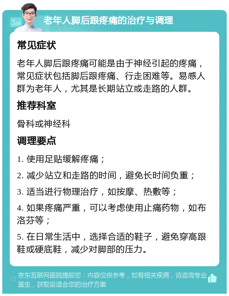 老年人脚后跟疼痛的治疗与调理 常见症状 老年人脚后跟疼痛可能是由于神经引起的疼痛，常见症状包括脚后跟疼痛、行走困难等。易感人群为老年人，尤其是长期站立或走路的人群。 推荐科室 骨科或神经科 调理要点 1. 使用足贴缓解疼痛； 2. 减少站立和走路的时间，避免长时间负重； 3. 适当进行物理治疗，如按摩、热敷等； 4. 如果疼痛严重，可以考虑使用止痛药物，如布洛芬等； 5. 在日常生活中，选择合适的鞋子，避免穿高跟鞋或硬底鞋，减少对脚部的压力。