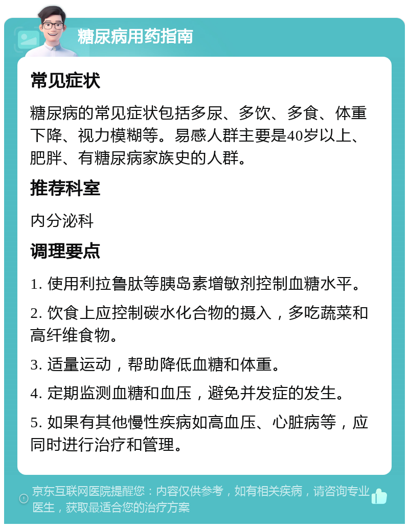 糖尿病用药指南 常见症状 糖尿病的常见症状包括多尿、多饮、多食、体重下降、视力模糊等。易感人群主要是40岁以上、肥胖、有糖尿病家族史的人群。 推荐科室 内分泌科 调理要点 1. 使用利拉鲁肽等胰岛素增敏剂控制血糖水平。 2. 饮食上应控制碳水化合物的摄入，多吃蔬菜和高纤维食物。 3. 适量运动，帮助降低血糖和体重。 4. 定期监测血糖和血压，避免并发症的发生。 5. 如果有其他慢性疾病如高血压、心脏病等，应同时进行治疗和管理。