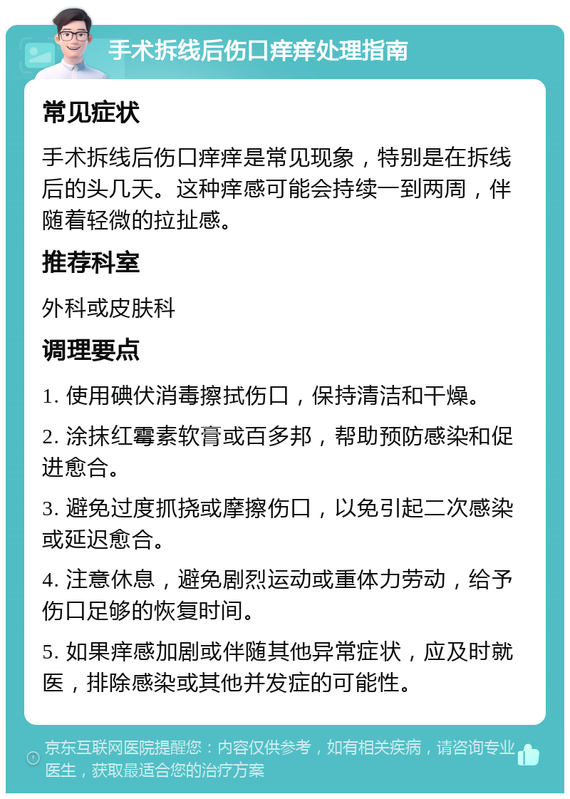 手术拆线后伤口痒痒处理指南 常见症状 手术拆线后伤口痒痒是常见现象，特别是在拆线后的头几天。这种痒感可能会持续一到两周，伴随着轻微的拉扯感。 推荐科室 外科或皮肤科 调理要点 1. 使用碘伏消毒擦拭伤口，保持清洁和干燥。 2. 涂抹红霉素软膏或百多邦，帮助预防感染和促进愈合。 3. 避免过度抓挠或摩擦伤口，以免引起二次感染或延迟愈合。 4. 注意休息，避免剧烈运动或重体力劳动，给予伤口足够的恢复时间。 5. 如果痒感加剧或伴随其他异常症状，应及时就医，排除感染或其他并发症的可能性。