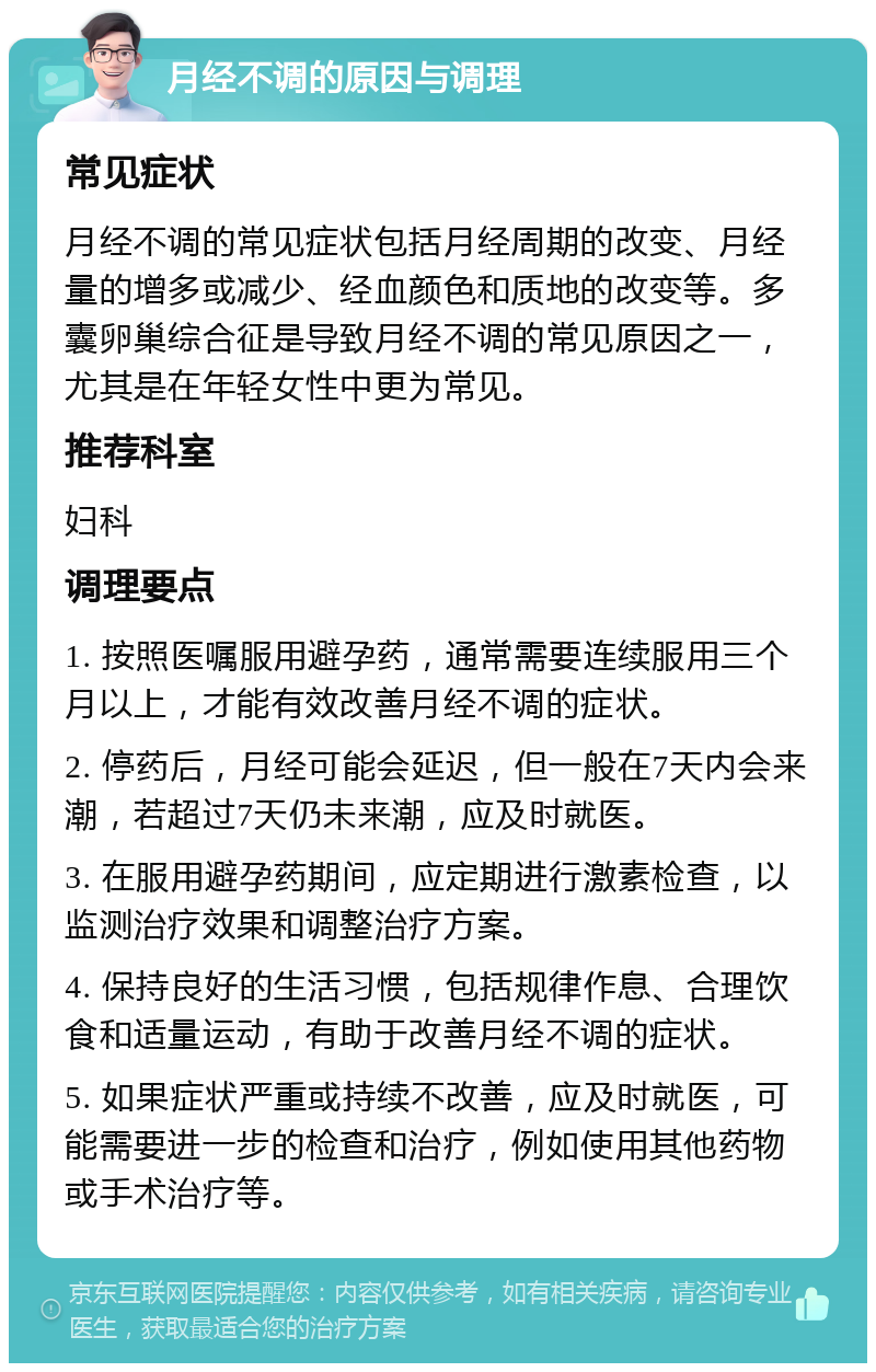 月经不调的原因与调理 常见症状 月经不调的常见症状包括月经周期的改变、月经量的增多或减少、经血颜色和质地的改变等。多囊卵巢综合征是导致月经不调的常见原因之一，尤其是在年轻女性中更为常见。 推荐科室 妇科 调理要点 1. 按照医嘱服用避孕药，通常需要连续服用三个月以上，才能有效改善月经不调的症状。 2. 停药后，月经可能会延迟，但一般在7天内会来潮，若超过7天仍未来潮，应及时就医。 3. 在服用避孕药期间，应定期进行激素检查，以监测治疗效果和调整治疗方案。 4. 保持良好的生活习惯，包括规律作息、合理饮食和适量运动，有助于改善月经不调的症状。 5. 如果症状严重或持续不改善，应及时就医，可能需要进一步的检查和治疗，例如使用其他药物或手术治疗等。