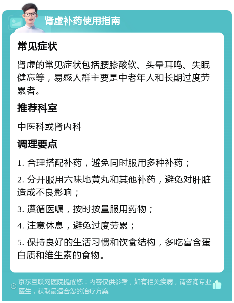 肾虚补药使用指南 常见症状 肾虚的常见症状包括腰膝酸软、头晕耳鸣、失眠健忘等，易感人群主要是中老年人和长期过度劳累者。 推荐科室 中医科或肾内科 调理要点 1. 合理搭配补药，避免同时服用多种补药； 2. 分开服用六味地黄丸和其他补药，避免对肝脏造成不良影响； 3. 遵循医嘱，按时按量服用药物； 4. 注意休息，避免过度劳累； 5. 保持良好的生活习惯和饮食结构，多吃富含蛋白质和维生素的食物。