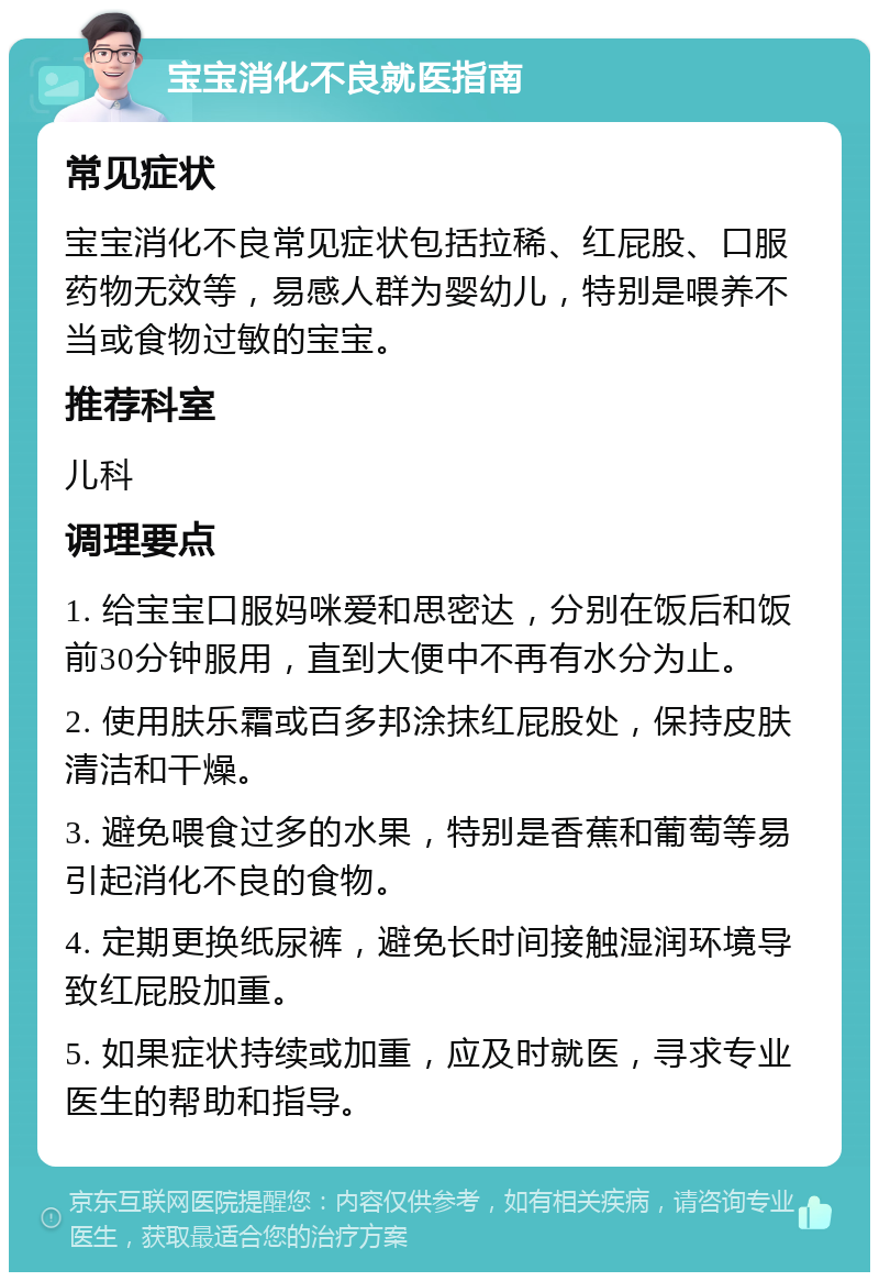 宝宝消化不良就医指南 常见症状 宝宝消化不良常见症状包括拉稀、红屁股、口服药物无效等，易感人群为婴幼儿，特别是喂养不当或食物过敏的宝宝。 推荐科室 儿科 调理要点 1. 给宝宝口服妈咪爱和思密达，分别在饭后和饭前30分钟服用，直到大便中不再有水分为止。 2. 使用肤乐霜或百多邦涂抹红屁股处，保持皮肤清洁和干燥。 3. 避免喂食过多的水果，特别是香蕉和葡萄等易引起消化不良的食物。 4. 定期更换纸尿裤，避免长时间接触湿润环境导致红屁股加重。 5. 如果症状持续或加重，应及时就医，寻求专业医生的帮助和指导。