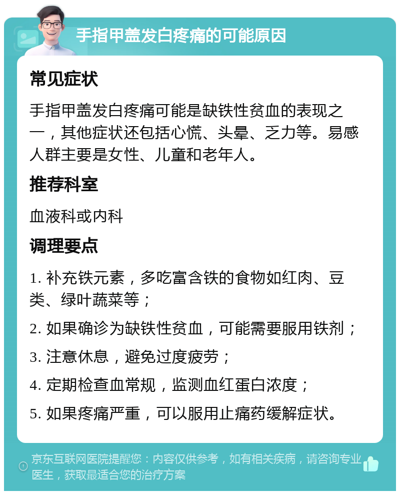 手指甲盖发白疼痛的可能原因 常见症状 手指甲盖发白疼痛可能是缺铁性贫血的表现之一，其他症状还包括心慌、头晕、乏力等。易感人群主要是女性、儿童和老年人。 推荐科室 血液科或内科 调理要点 1. 补充铁元素，多吃富含铁的食物如红肉、豆类、绿叶蔬菜等； 2. 如果确诊为缺铁性贫血，可能需要服用铁剂； 3. 注意休息，避免过度疲劳； 4. 定期检查血常规，监测血红蛋白浓度； 5. 如果疼痛严重，可以服用止痛药缓解症状。