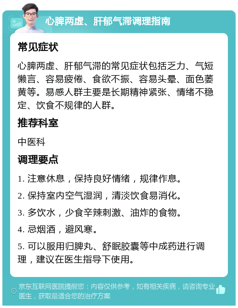 心脾两虚、肝郁气滞调理指南 常见症状 心脾两虚、肝郁气滞的常见症状包括乏力、气短懒言、容易疲倦、食欲不振、容易头晕、面色萎黄等。易感人群主要是长期精神紧张、情绪不稳定、饮食不规律的人群。 推荐科室 中医科 调理要点 1. 注意休息，保持良好情绪，规律作息。 2. 保持室内空气湿润，清淡饮食易消化。 3. 多饮水，少食辛辣刺激、油炸的食物。 4. 忌烟酒，避风寒。 5. 可以服用归脾丸、舒眠胶囊等中成药进行调理，建议在医生指导下使用。