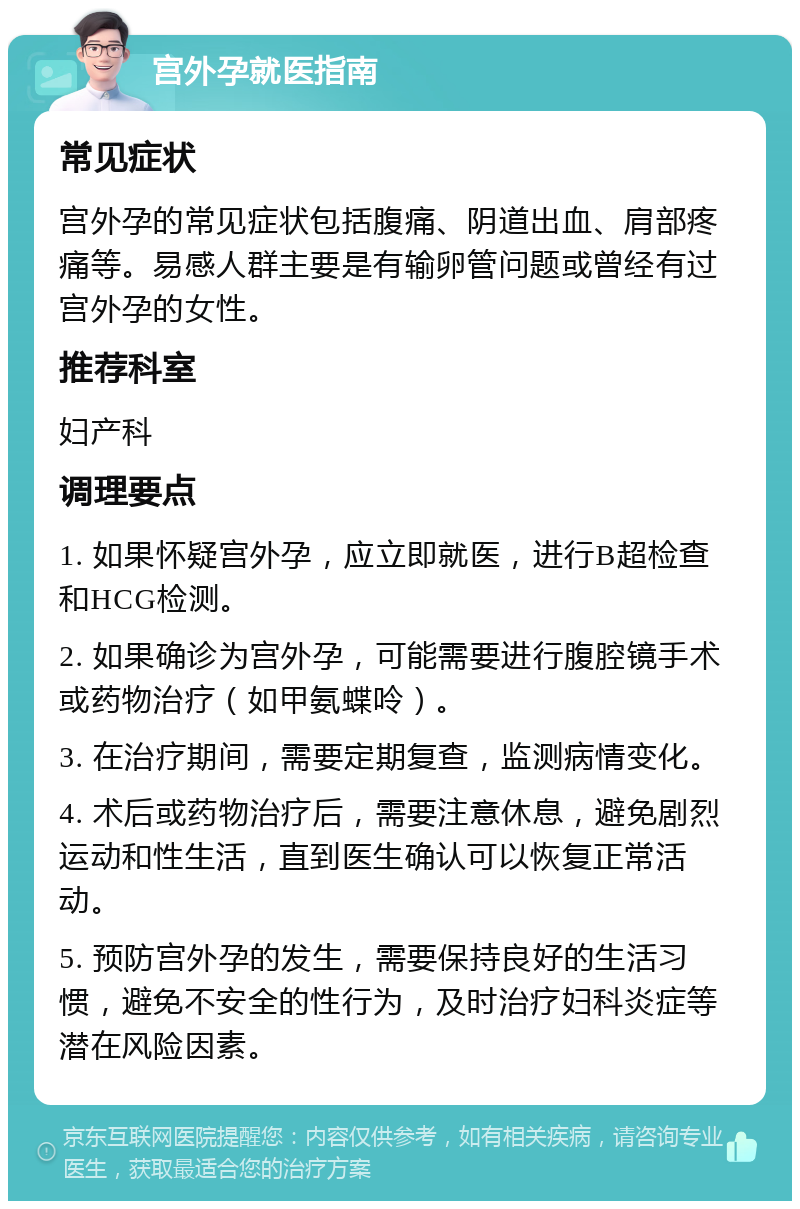 宫外孕就医指南 常见症状 宫外孕的常见症状包括腹痛、阴道出血、肩部疼痛等。易感人群主要是有输卵管问题或曾经有过宫外孕的女性。 推荐科室 妇产科 调理要点 1. 如果怀疑宫外孕，应立即就医，进行B超检查和HCG检测。 2. 如果确诊为宫外孕，可能需要进行腹腔镜手术或药物治疗（如甲氨蝶呤）。 3. 在治疗期间，需要定期复查，监测病情变化。 4. 术后或药物治疗后，需要注意休息，避免剧烈运动和性生活，直到医生确认可以恢复正常活动。 5. 预防宫外孕的发生，需要保持良好的生活习惯，避免不安全的性行为，及时治疗妇科炎症等潜在风险因素。