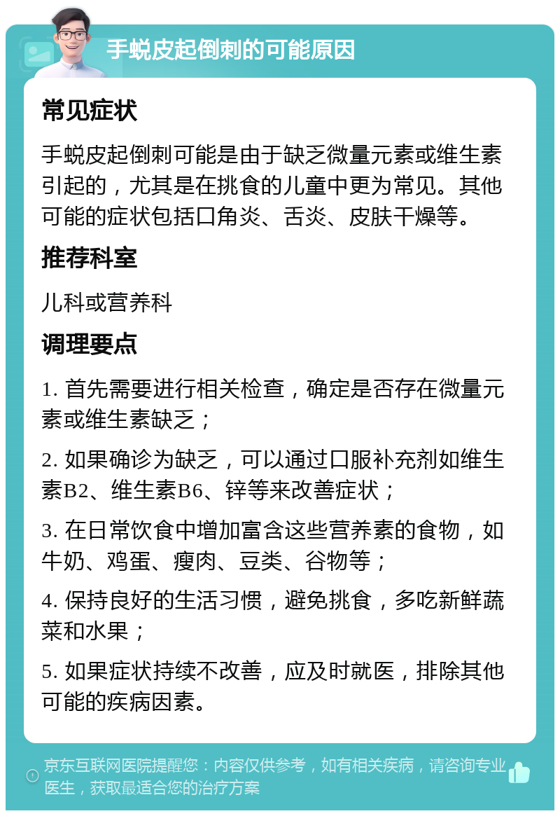 手蜕皮起倒刺的可能原因 常见症状 手蜕皮起倒刺可能是由于缺乏微量元素或维生素引起的，尤其是在挑食的儿童中更为常见。其他可能的症状包括口角炎、舌炎、皮肤干燥等。 推荐科室 儿科或营养科 调理要点 1. 首先需要进行相关检查，确定是否存在微量元素或维生素缺乏； 2. 如果确诊为缺乏，可以通过口服补充剂如维生素B2、维生素B6、锌等来改善症状； 3. 在日常饮食中增加富含这些营养素的食物，如牛奶、鸡蛋、瘦肉、豆类、谷物等； 4. 保持良好的生活习惯，避免挑食，多吃新鲜蔬菜和水果； 5. 如果症状持续不改善，应及时就医，排除其他可能的疾病因素。