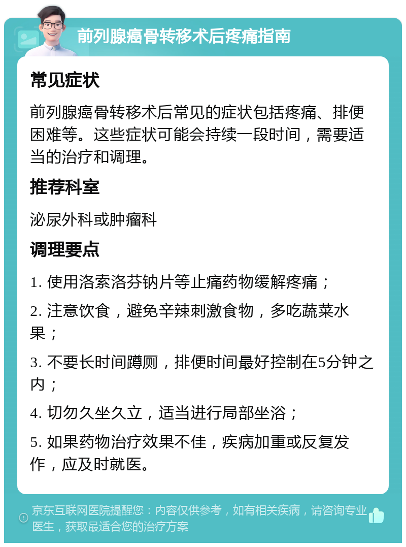 前列腺癌骨转移术后疼痛指南 常见症状 前列腺癌骨转移术后常见的症状包括疼痛、排便困难等。这些症状可能会持续一段时间，需要适当的治疗和调理。 推荐科室 泌尿外科或肿瘤科 调理要点 1. 使用洛索洛芬钠片等止痛药物缓解疼痛； 2. 注意饮食，避免辛辣刺激食物，多吃蔬菜水果； 3. 不要长时间蹲厕，排便时间最好控制在5分钟之内； 4. 切勿久坐久立，适当进行局部坐浴； 5. 如果药物治疗效果不佳，疾病加重或反复发作，应及时就医。