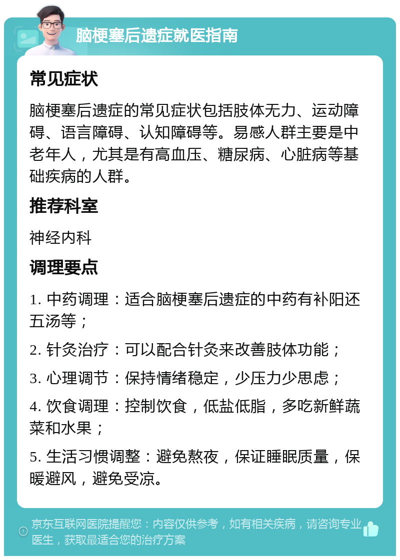 脑梗塞后遗症就医指南 常见症状 脑梗塞后遗症的常见症状包括肢体无力、运动障碍、语言障碍、认知障碍等。易感人群主要是中老年人，尤其是有高血压、糖尿病、心脏病等基础疾病的人群。 推荐科室 神经内科 调理要点 1. 中药调理：适合脑梗塞后遗症的中药有补阳还五汤等； 2. 针灸治疗：可以配合针灸来改善肢体功能； 3. 心理调节：保持情绪稳定，少压力少思虑； 4. 饮食调理：控制饮食，低盐低脂，多吃新鲜蔬菜和水果； 5. 生活习惯调整：避免熬夜，保证睡眠质量，保暖避风，避免受凉。