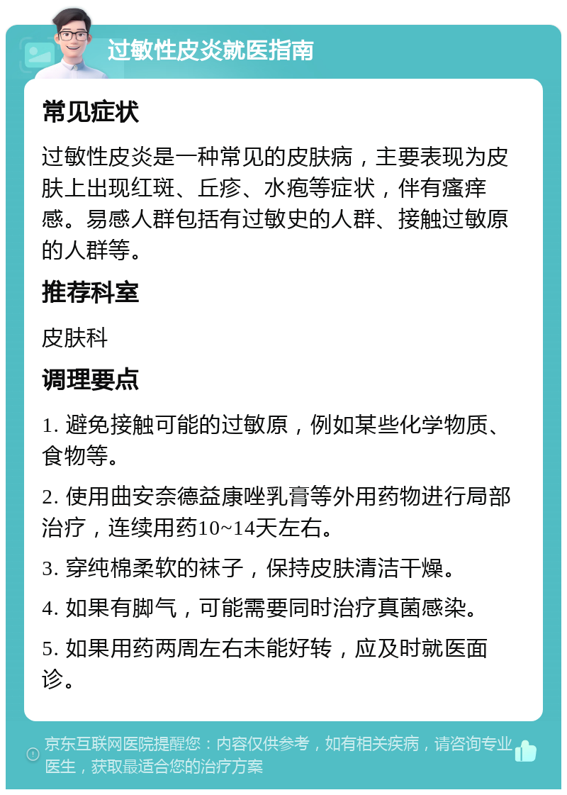 过敏性皮炎就医指南 常见症状 过敏性皮炎是一种常见的皮肤病，主要表现为皮肤上出现红斑、丘疹、水疱等症状，伴有瘙痒感。易感人群包括有过敏史的人群、接触过敏原的人群等。 推荐科室 皮肤科 调理要点 1. 避免接触可能的过敏原，例如某些化学物质、食物等。 2. 使用曲安奈德益康唑乳膏等外用药物进行局部治疗，连续用药10~14天左右。 3. 穿纯棉柔软的袜子，保持皮肤清洁干燥。 4. 如果有脚气，可能需要同时治疗真菌感染。 5. 如果用药两周左右未能好转，应及时就医面诊。