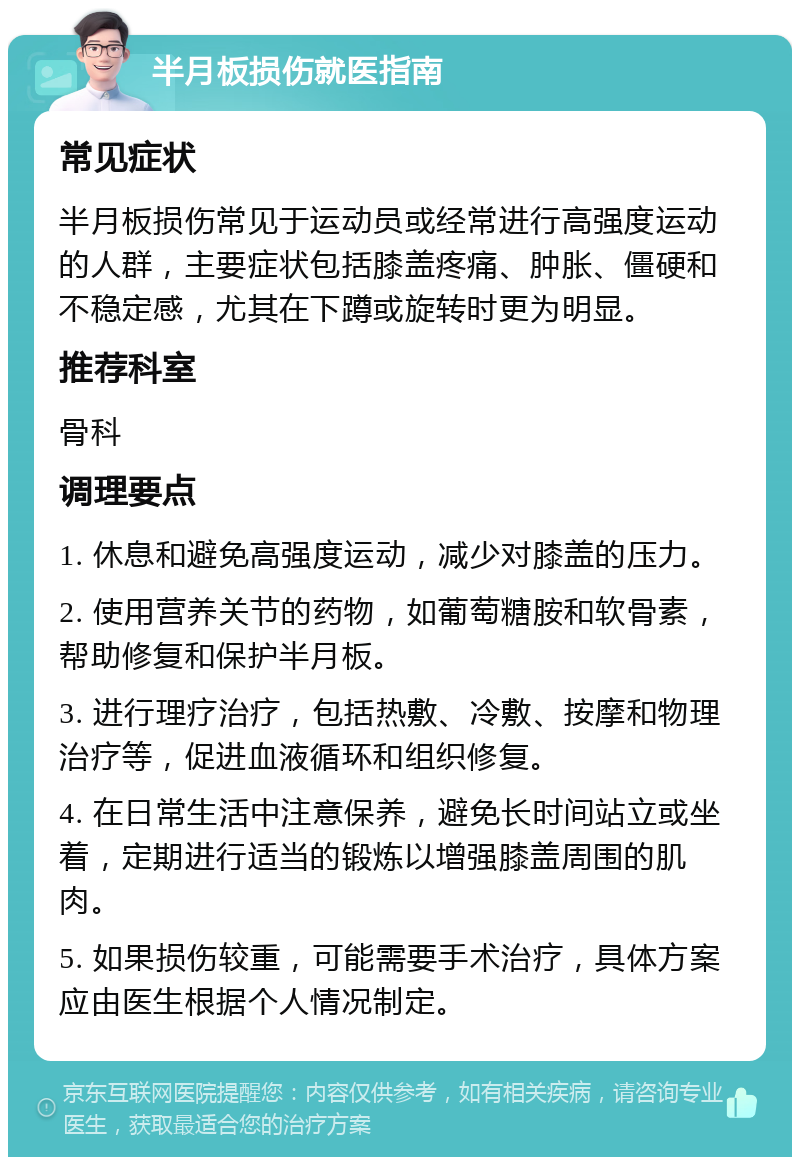 半月板损伤就医指南 常见症状 半月板损伤常见于运动员或经常进行高强度运动的人群，主要症状包括膝盖疼痛、肿胀、僵硬和不稳定感，尤其在下蹲或旋转时更为明显。 推荐科室 骨科 调理要点 1. 休息和避免高强度运动，减少对膝盖的压力。 2. 使用营养关节的药物，如葡萄糖胺和软骨素，帮助修复和保护半月板。 3. 进行理疗治疗，包括热敷、冷敷、按摩和物理治疗等，促进血液循环和组织修复。 4. 在日常生活中注意保养，避免长时间站立或坐着，定期进行适当的锻炼以增强膝盖周围的肌肉。 5. 如果损伤较重，可能需要手术治疗，具体方案应由医生根据个人情况制定。