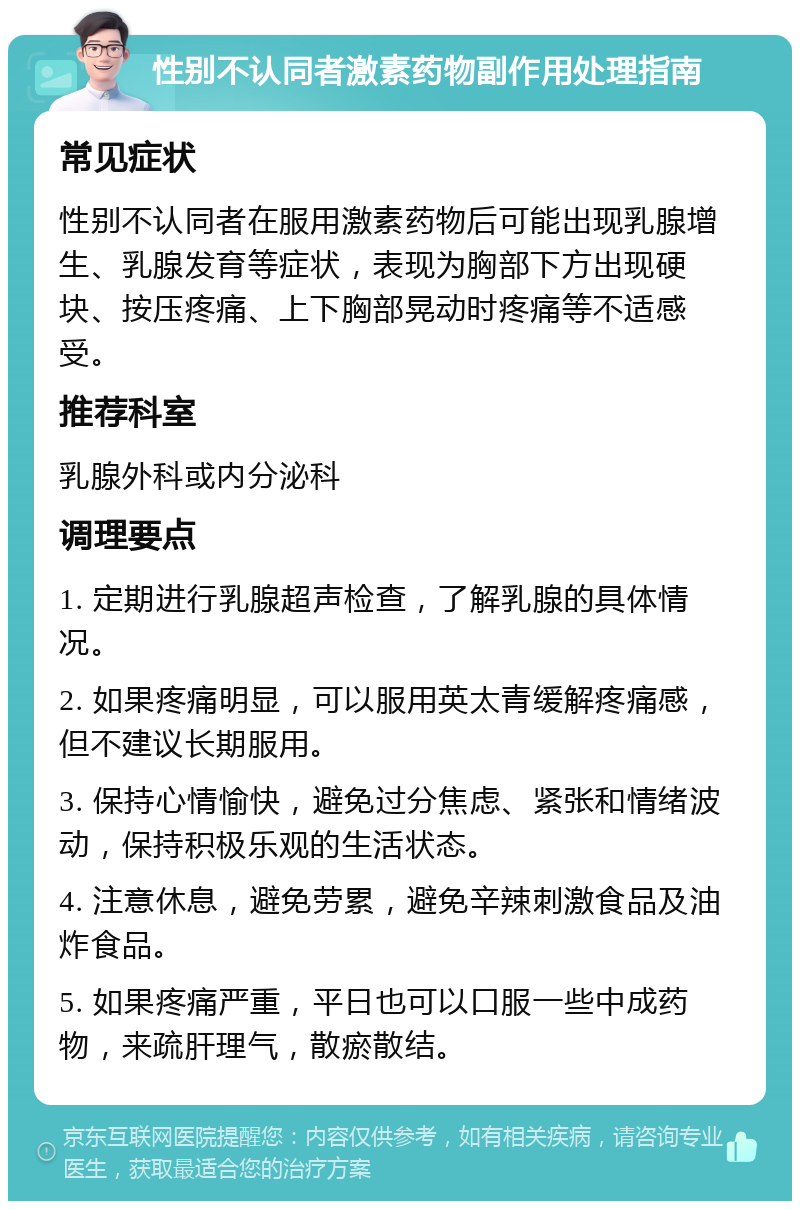 性别不认同者激素药物副作用处理指南 常见症状 性别不认同者在服用激素药物后可能出现乳腺增生、乳腺发育等症状，表现为胸部下方出现硬块、按压疼痛、上下胸部晃动时疼痛等不适感受。 推荐科室 乳腺外科或内分泌科 调理要点 1. 定期进行乳腺超声检查，了解乳腺的具体情况。 2. 如果疼痛明显，可以服用英太青缓解疼痛感，但不建议长期服用。 3. 保持心情愉快，避免过分焦虑、紧张和情绪波动，保持积极乐观的生活状态。 4. 注意休息，避免劳累，避免辛辣刺激食品及油炸食品。 5. 如果疼痛严重，平日也可以口服一些中成药物，来疏肝理气，散瘀散结。