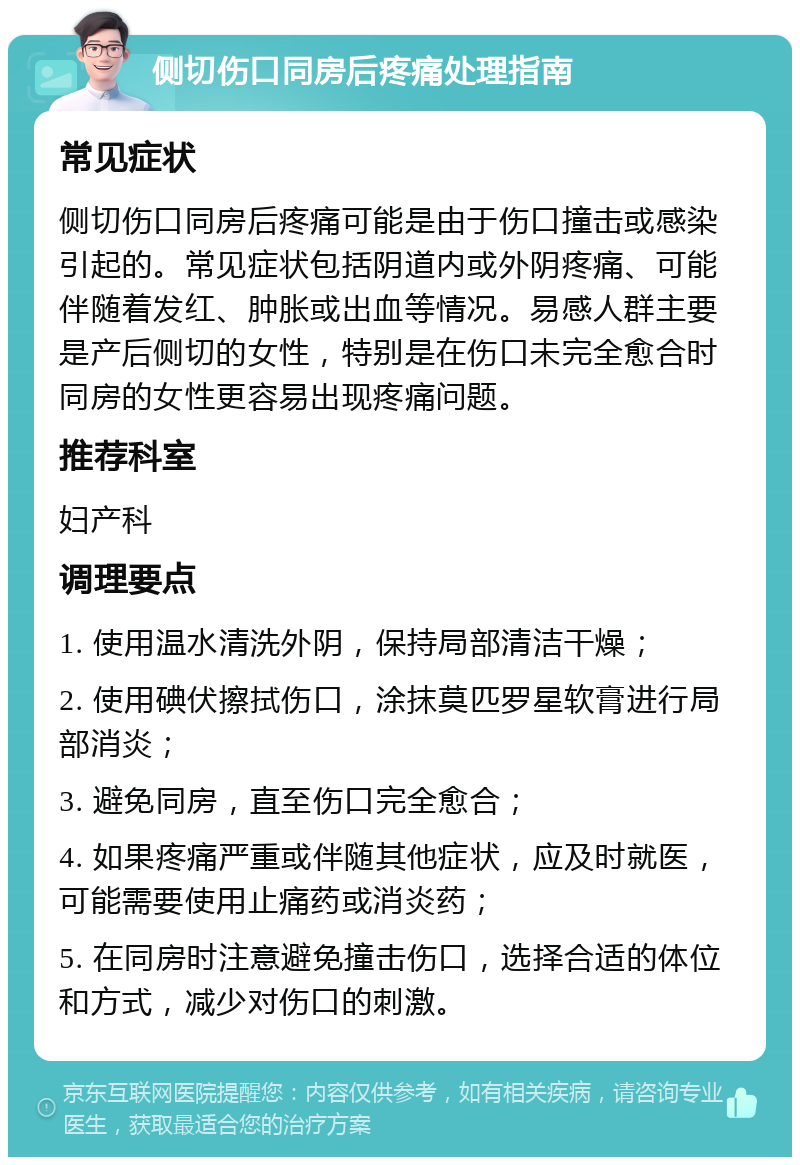 侧切伤口同房后疼痛处理指南 常见症状 侧切伤口同房后疼痛可能是由于伤口撞击或感染引起的。常见症状包括阴道内或外阴疼痛、可能伴随着发红、肿胀或出血等情况。易感人群主要是产后侧切的女性，特别是在伤口未完全愈合时同房的女性更容易出现疼痛问题。 推荐科室 妇产科 调理要点 1. 使用温水清洗外阴，保持局部清洁干燥； 2. 使用碘伏擦拭伤口，涂抹莫匹罗星软膏进行局部消炎； 3. 避免同房，直至伤口完全愈合； 4. 如果疼痛严重或伴随其他症状，应及时就医，可能需要使用止痛药或消炎药； 5. 在同房时注意避免撞击伤口，选择合适的体位和方式，减少对伤口的刺激。