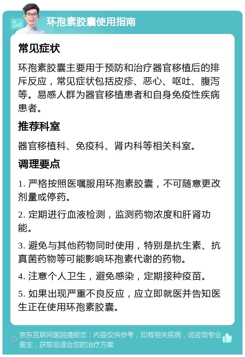 环孢素胶囊使用指南 常见症状 环孢素胶囊主要用于预防和治疗器官移植后的排斥反应，常见症状包括皮疹、恶心、呕吐、腹泻等。易感人群为器官移植患者和自身免疫性疾病患者。 推荐科室 器官移植科、免疫科、肾内科等相关科室。 调理要点 1. 严格按照医嘱服用环孢素胶囊，不可随意更改剂量或停药。 2. 定期进行血液检测，监测药物浓度和肝肾功能。 3. 避免与其他药物同时使用，特别是抗生素、抗真菌药物等可能影响环孢素代谢的药物。 4. 注意个人卫生，避免感染，定期接种疫苗。 5. 如果出现严重不良反应，应立即就医并告知医生正在使用环孢素胶囊。