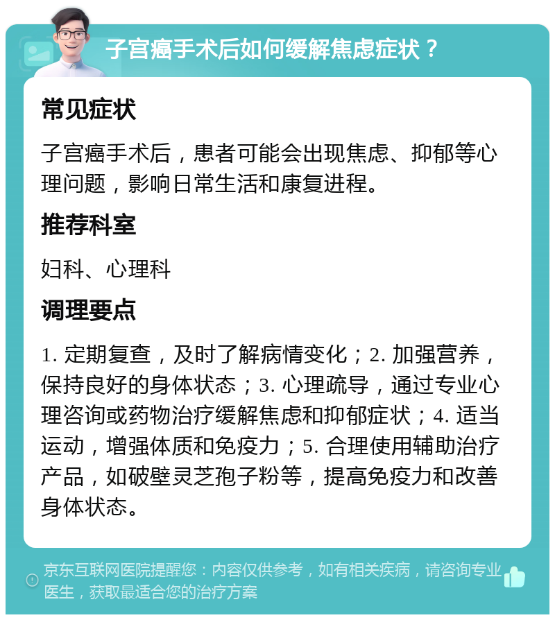 子宫癌手术后如何缓解焦虑症状？ 常见症状 子宫癌手术后，患者可能会出现焦虑、抑郁等心理问题，影响日常生活和康复进程。 推荐科室 妇科、心理科 调理要点 1. 定期复查，及时了解病情变化；2. 加强营养，保持良好的身体状态；3. 心理疏导，通过专业心理咨询或药物治疗缓解焦虑和抑郁症状；4. 适当运动，增强体质和免疫力；5. 合理使用辅助治疗产品，如破壁灵芝孢子粉等，提高免疫力和改善身体状态。