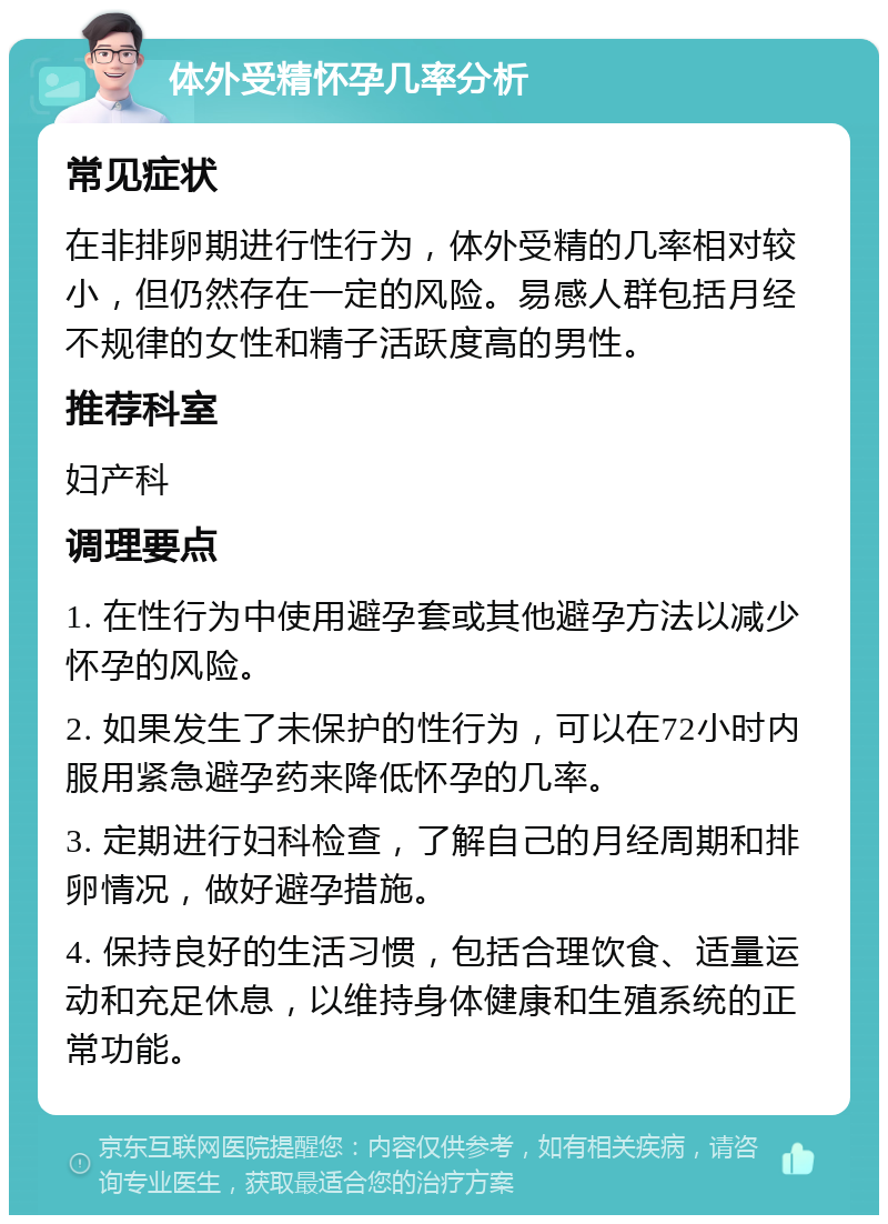 体外受精怀孕几率分析 常见症状 在非排卵期进行性行为，体外受精的几率相对较小，但仍然存在一定的风险。易感人群包括月经不规律的女性和精子活跃度高的男性。 推荐科室 妇产科 调理要点 1. 在性行为中使用避孕套或其他避孕方法以减少怀孕的风险。 2. 如果发生了未保护的性行为，可以在72小时内服用紧急避孕药来降低怀孕的几率。 3. 定期进行妇科检查，了解自己的月经周期和排卵情况，做好避孕措施。 4. 保持良好的生活习惯，包括合理饮食、适量运动和充足休息，以维持身体健康和生殖系统的正常功能。