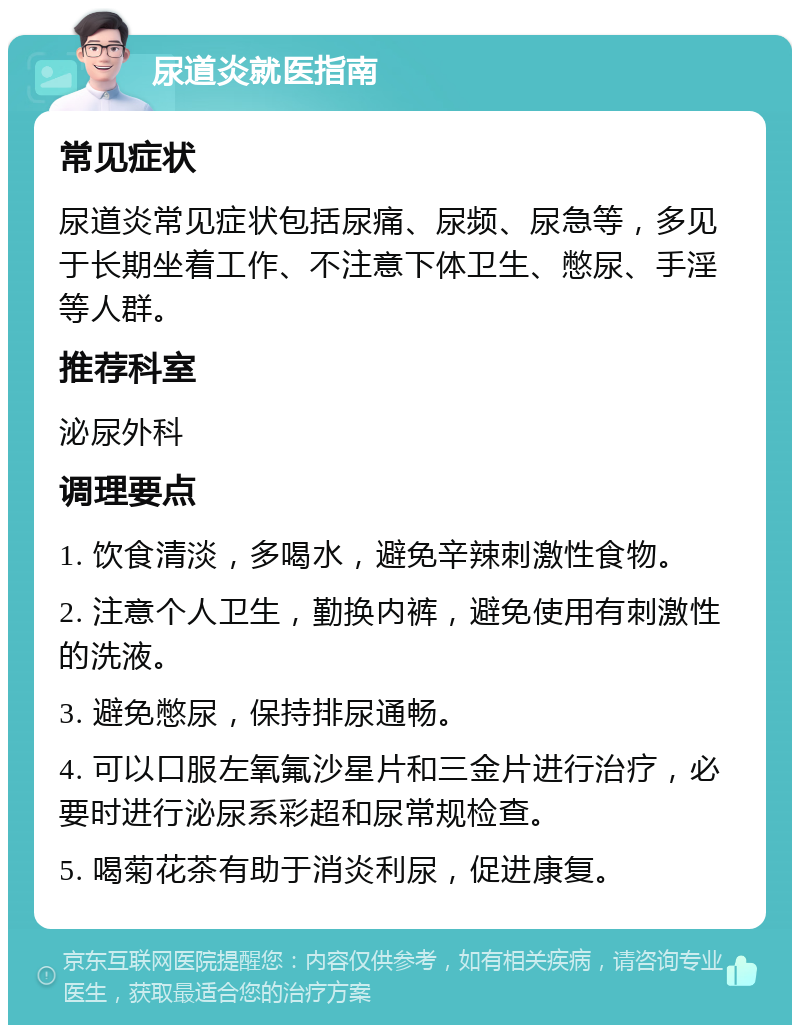 尿道炎就医指南 常见症状 尿道炎常见症状包括尿痛、尿频、尿急等，多见于长期坐着工作、不注意下体卫生、憋尿、手淫等人群。 推荐科室 泌尿外科 调理要点 1. 饮食清淡，多喝水，避免辛辣刺激性食物。 2. 注意个人卫生，勤换内裤，避免使用有刺激性的洗液。 3. 避免憋尿，保持排尿通畅。 4. 可以口服左氧氟沙星片和三金片进行治疗，必要时进行泌尿系彩超和尿常规检查。 5. 喝菊花茶有助于消炎利尿，促进康复。