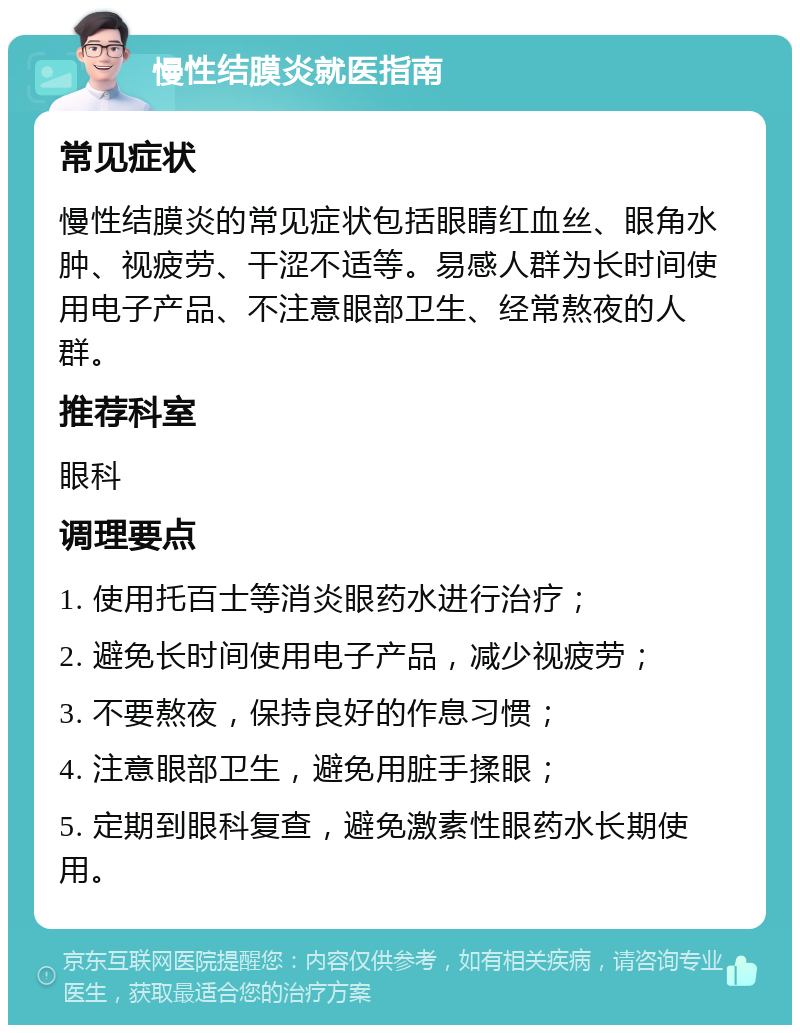 慢性结膜炎就医指南 常见症状 慢性结膜炎的常见症状包括眼睛红血丝、眼角水肿、视疲劳、干涩不适等。易感人群为长时间使用电子产品、不注意眼部卫生、经常熬夜的人群。 推荐科室 眼科 调理要点 1. 使用托百士等消炎眼药水进行治疗； 2. 避免长时间使用电子产品，减少视疲劳； 3. 不要熬夜，保持良好的作息习惯； 4. 注意眼部卫生，避免用脏手揉眼； 5. 定期到眼科复查，避免激素性眼药水长期使用。