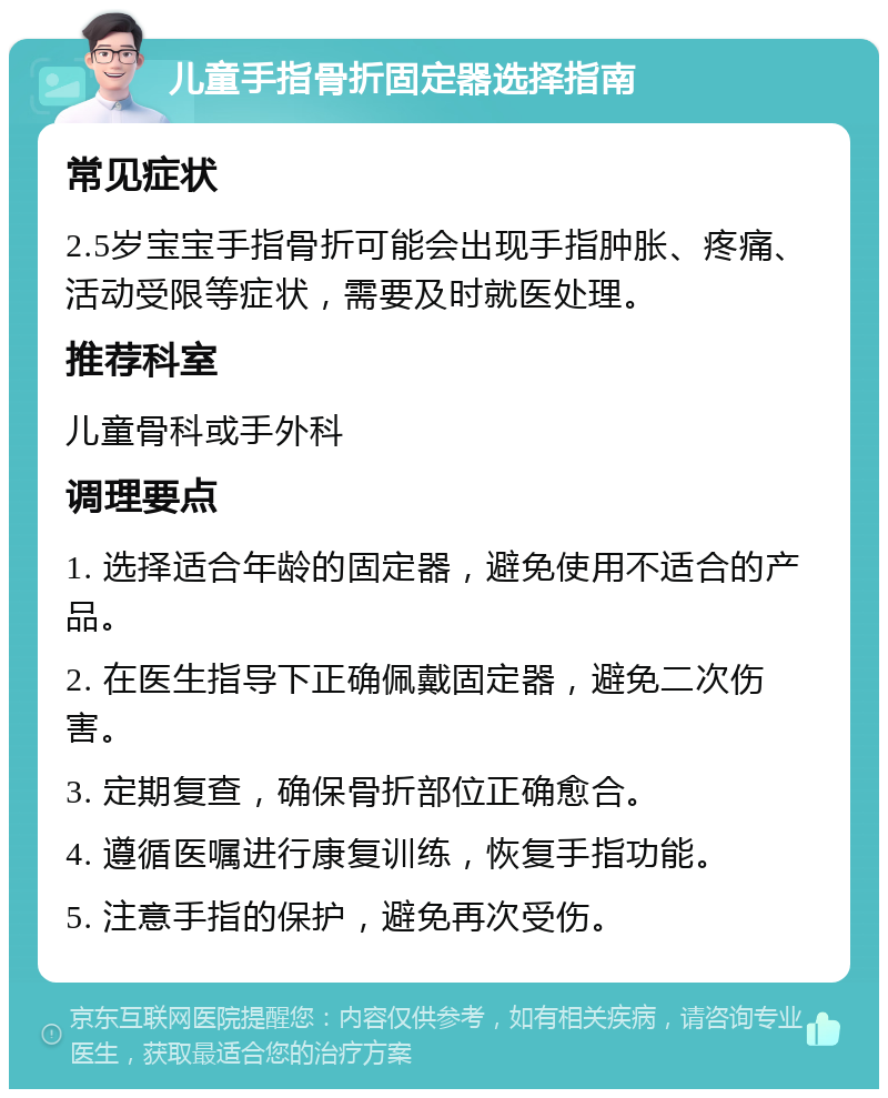 儿童手指骨折固定器选择指南 常见症状 2.5岁宝宝手指骨折可能会出现手指肿胀、疼痛、活动受限等症状，需要及时就医处理。 推荐科室 儿童骨科或手外科 调理要点 1. 选择适合年龄的固定器，避免使用不适合的产品。 2. 在医生指导下正确佩戴固定器，避免二次伤害。 3. 定期复查，确保骨折部位正确愈合。 4. 遵循医嘱进行康复训练，恢复手指功能。 5. 注意手指的保护，避免再次受伤。