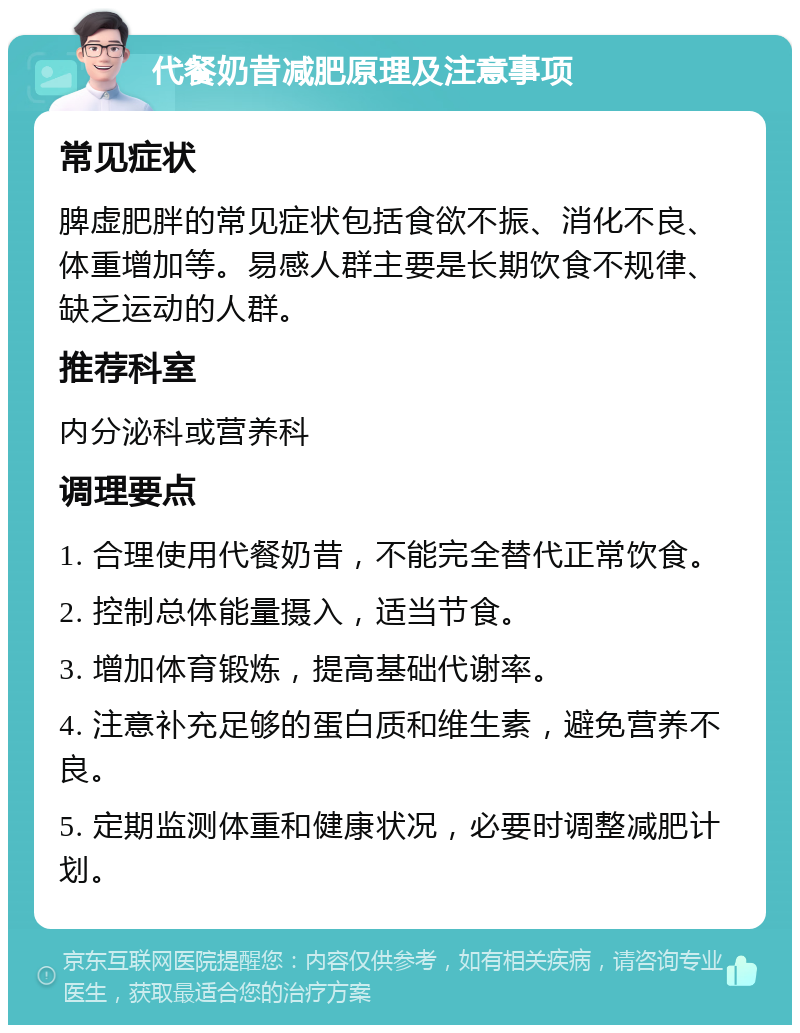 代餐奶昔减肥原理及注意事项 常见症状 脾虚肥胖的常见症状包括食欲不振、消化不良、体重增加等。易感人群主要是长期饮食不规律、缺乏运动的人群。 推荐科室 内分泌科或营养科 调理要点 1. 合理使用代餐奶昔，不能完全替代正常饮食。 2. 控制总体能量摄入，适当节食。 3. 增加体育锻炼，提高基础代谢率。 4. 注意补充足够的蛋白质和维生素，避免营养不良。 5. 定期监测体重和健康状况，必要时调整减肥计划。