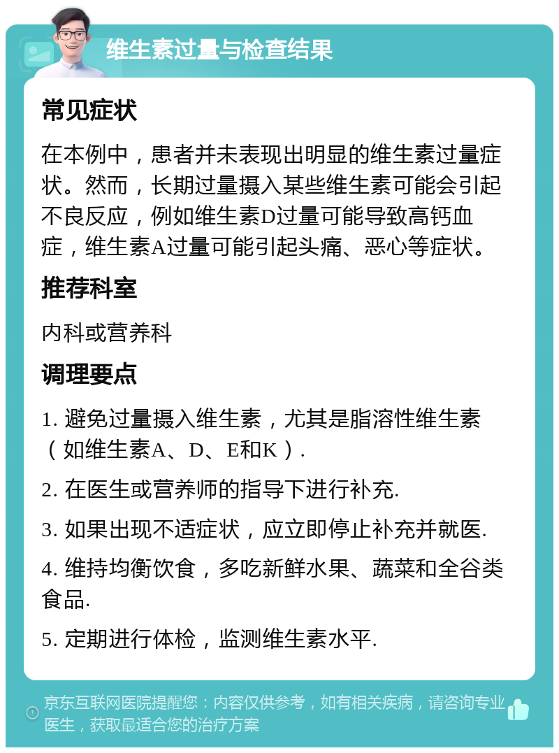 维生素过量与检查结果 常见症状 在本例中，患者并未表现出明显的维生素过量症状。然而，长期过量摄入某些维生素可能会引起不良反应，例如维生素D过量可能导致高钙血症，维生素A过量可能引起头痛、恶心等症状。 推荐科室 内科或营养科 调理要点 1. 避免过量摄入维生素，尤其是脂溶性维生素（如维生素A、D、E和K）. 2. 在医生或营养师的指导下进行补充. 3. 如果出现不适症状，应立即停止补充并就医. 4. 维持均衡饮食，多吃新鲜水果、蔬菜和全谷类食品. 5. 定期进行体检，监测维生素水平.