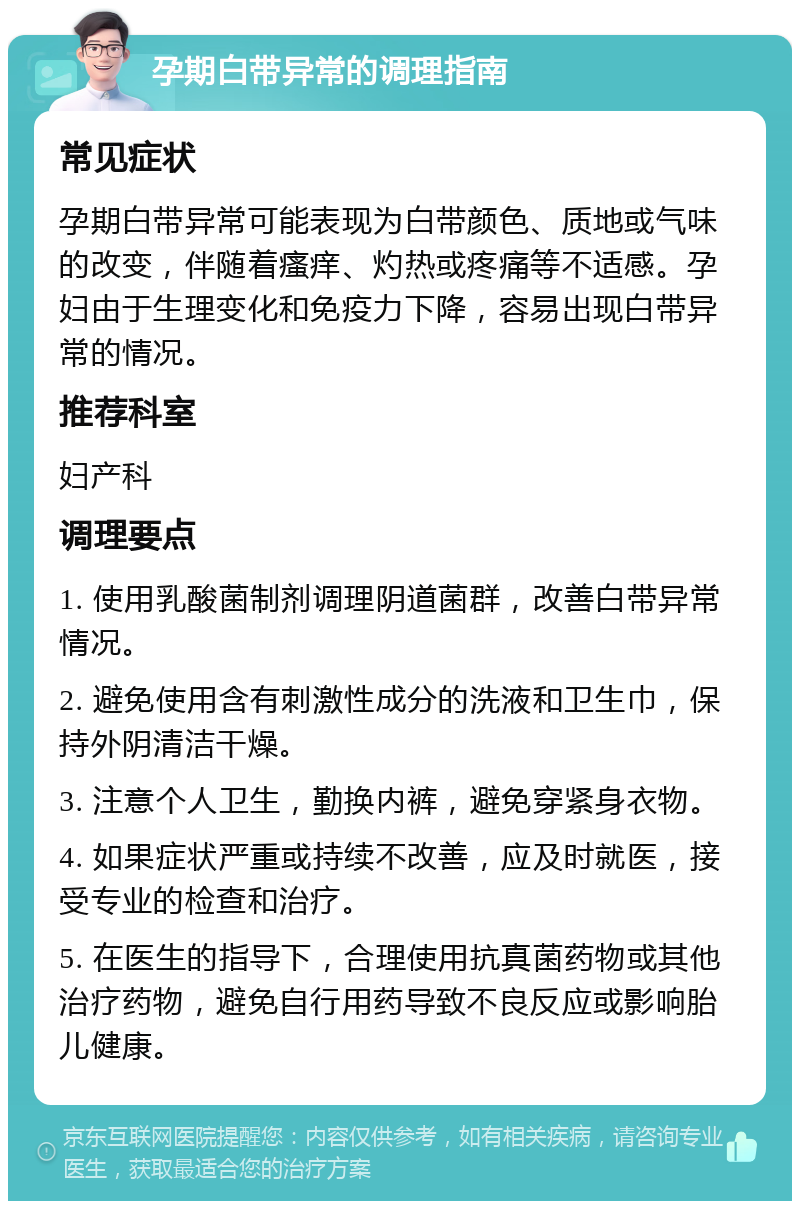 孕期白带异常的调理指南 常见症状 孕期白带异常可能表现为白带颜色、质地或气味的改变，伴随着瘙痒、灼热或疼痛等不适感。孕妇由于生理变化和免疫力下降，容易出现白带异常的情况。 推荐科室 妇产科 调理要点 1. 使用乳酸菌制剂调理阴道菌群，改善白带异常情况。 2. 避免使用含有刺激性成分的洗液和卫生巾，保持外阴清洁干燥。 3. 注意个人卫生，勤换内裤，避免穿紧身衣物。 4. 如果症状严重或持续不改善，应及时就医，接受专业的检查和治疗。 5. 在医生的指导下，合理使用抗真菌药物或其他治疗药物，避免自行用药导致不良反应或影响胎儿健康。