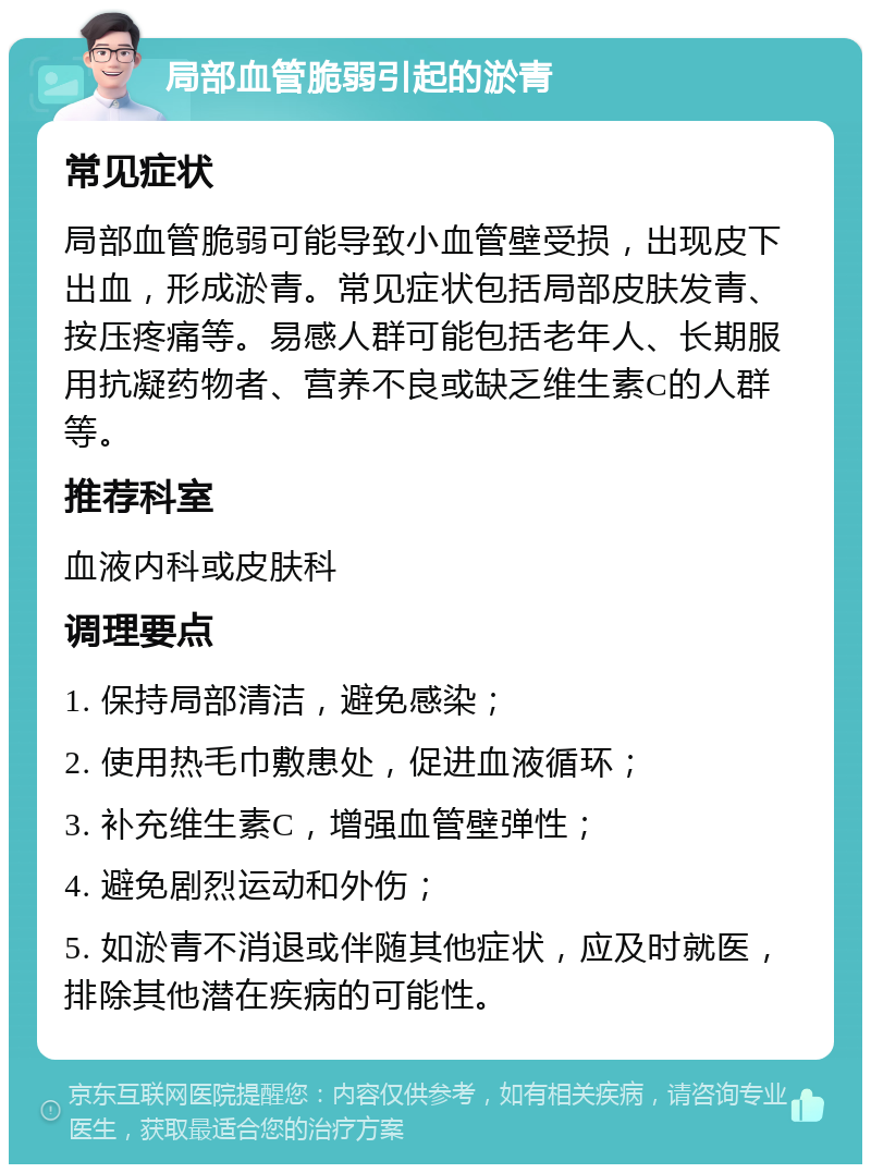 局部血管脆弱引起的淤青 常见症状 局部血管脆弱可能导致小血管壁受损，出现皮下出血，形成淤青。常见症状包括局部皮肤发青、按压疼痛等。易感人群可能包括老年人、长期服用抗凝药物者、营养不良或缺乏维生素C的人群等。 推荐科室 血液内科或皮肤科 调理要点 1. 保持局部清洁，避免感染； 2. 使用热毛巾敷患处，促进血液循环； 3. 补充维生素C，增强血管壁弹性； 4. 避免剧烈运动和外伤； 5. 如淤青不消退或伴随其他症状，应及时就医，排除其他潜在疾病的可能性。