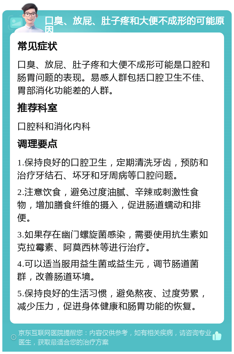 口臭、放屁、肚子疼和大便不成形的可能原因 常见症状 口臭、放屁、肚子疼和大便不成形可能是口腔和肠胃问题的表现。易感人群包括口腔卫生不佳、胃部消化功能差的人群。 推荐科室 口腔科和消化内科 调理要点 1.保持良好的口腔卫生，定期清洗牙齿，预防和治疗牙结石、坏牙和牙周病等口腔问题。 2.注意饮食，避免过度油腻、辛辣或刺激性食物，增加膳食纤维的摄入，促进肠道蠕动和排便。 3.如果存在幽门螺旋菌感染，需要使用抗生素如克拉霉素、阿莫西林等进行治疗。 4.可以适当服用益生菌或益生元，调节肠道菌群，改善肠道环境。 5.保持良好的生活习惯，避免熬夜、过度劳累，减少压力，促进身体健康和肠胃功能的恢复。