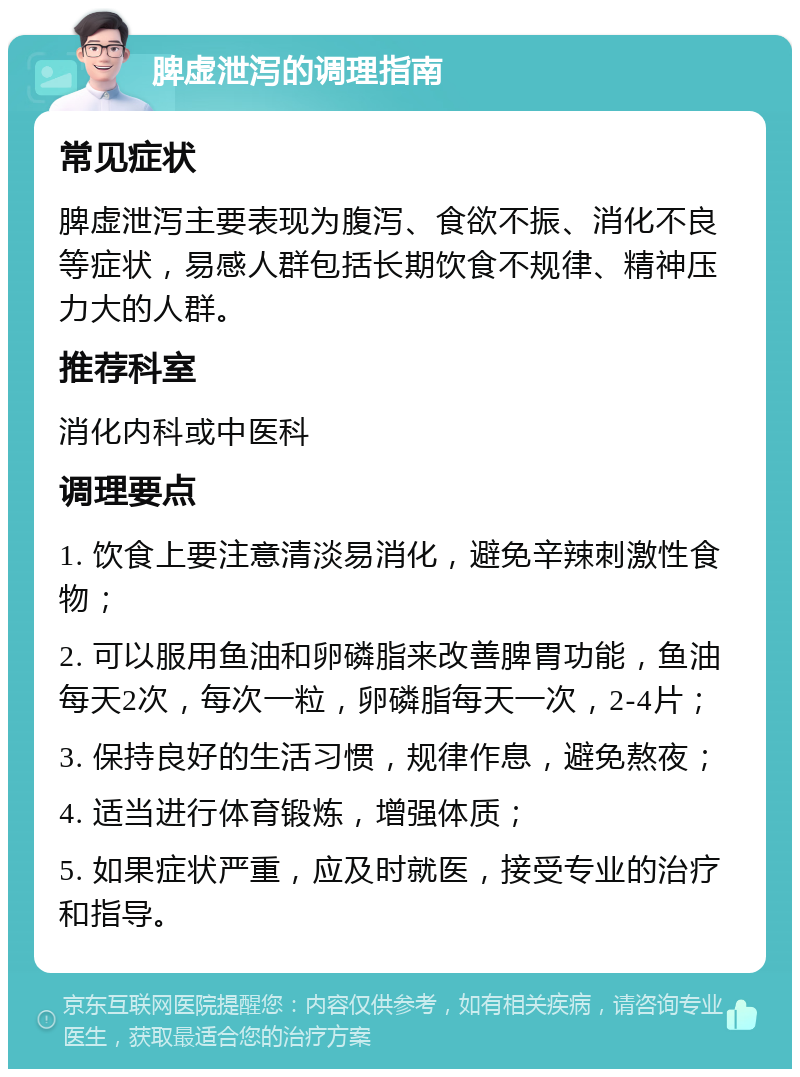 脾虚泄泻的调理指南 常见症状 脾虚泄泻主要表现为腹泻、食欲不振、消化不良等症状，易感人群包括长期饮食不规律、精神压力大的人群。 推荐科室 消化内科或中医科 调理要点 1. 饮食上要注意清淡易消化，避免辛辣刺激性食物； 2. 可以服用鱼油和卵磷脂来改善脾胃功能，鱼油每天2次，每次一粒，卵磷脂每天一次，2-4片； 3. 保持良好的生活习惯，规律作息，避免熬夜； 4. 适当进行体育锻炼，增强体质； 5. 如果症状严重，应及时就医，接受专业的治疗和指导。