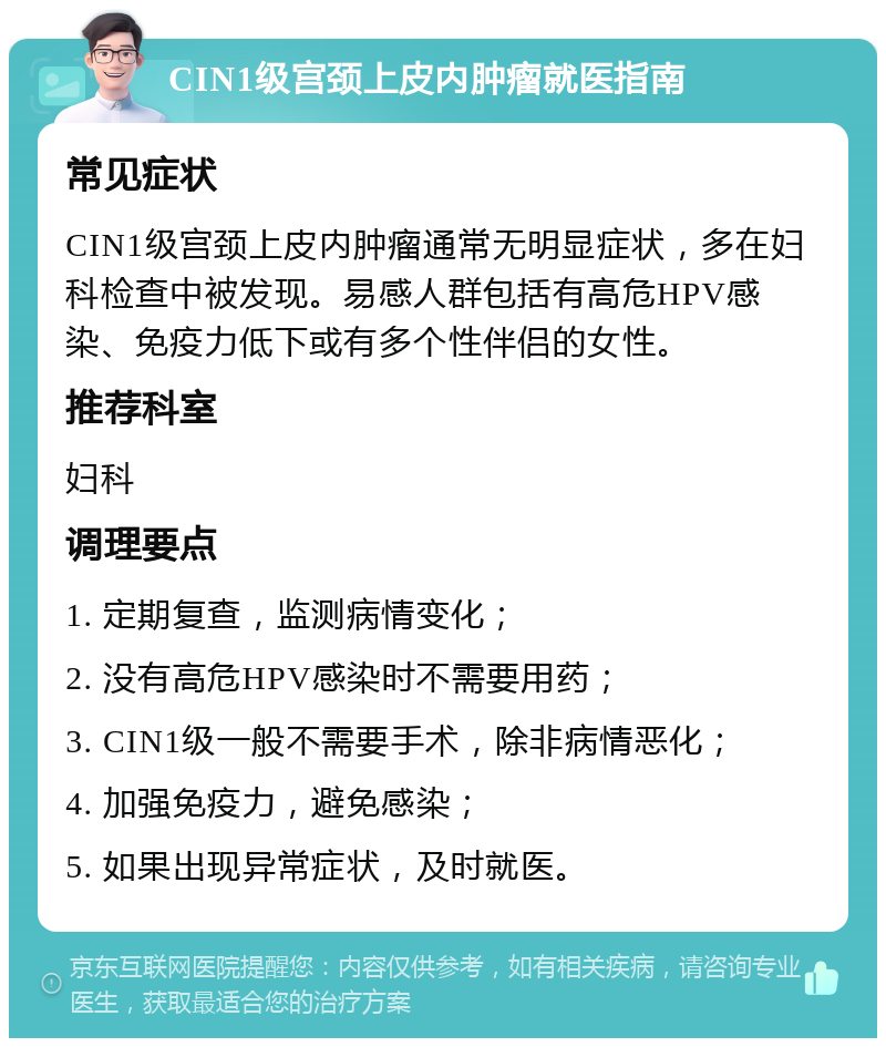 CIN1级宫颈上皮内肿瘤就医指南 常见症状 CIN1级宫颈上皮内肿瘤通常无明显症状，多在妇科检查中被发现。易感人群包括有高危HPV感染、免疫力低下或有多个性伴侣的女性。 推荐科室 妇科 调理要点 1. 定期复查，监测病情变化； 2. 没有高危HPV感染时不需要用药； 3. CIN1级一般不需要手术，除非病情恶化； 4. 加强免疫力，避免感染； 5. 如果出现异常症状，及时就医。