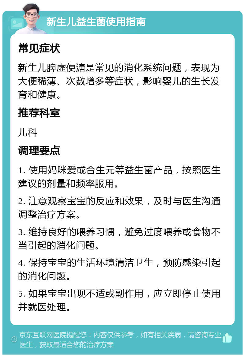 新生儿益生菌使用指南 常见症状 新生儿脾虚便溏是常见的消化系统问题，表现为大便稀薄、次数增多等症状，影响婴儿的生长发育和健康。 推荐科室 儿科 调理要点 1. 使用妈咪爱或合生元等益生菌产品，按照医生建议的剂量和频率服用。 2. 注意观察宝宝的反应和效果，及时与医生沟通调整治疗方案。 3. 维持良好的喂养习惯，避免过度喂养或食物不当引起的消化问题。 4. 保持宝宝的生活环境清洁卫生，预防感染引起的消化问题。 5. 如果宝宝出现不适或副作用，应立即停止使用并就医处理。