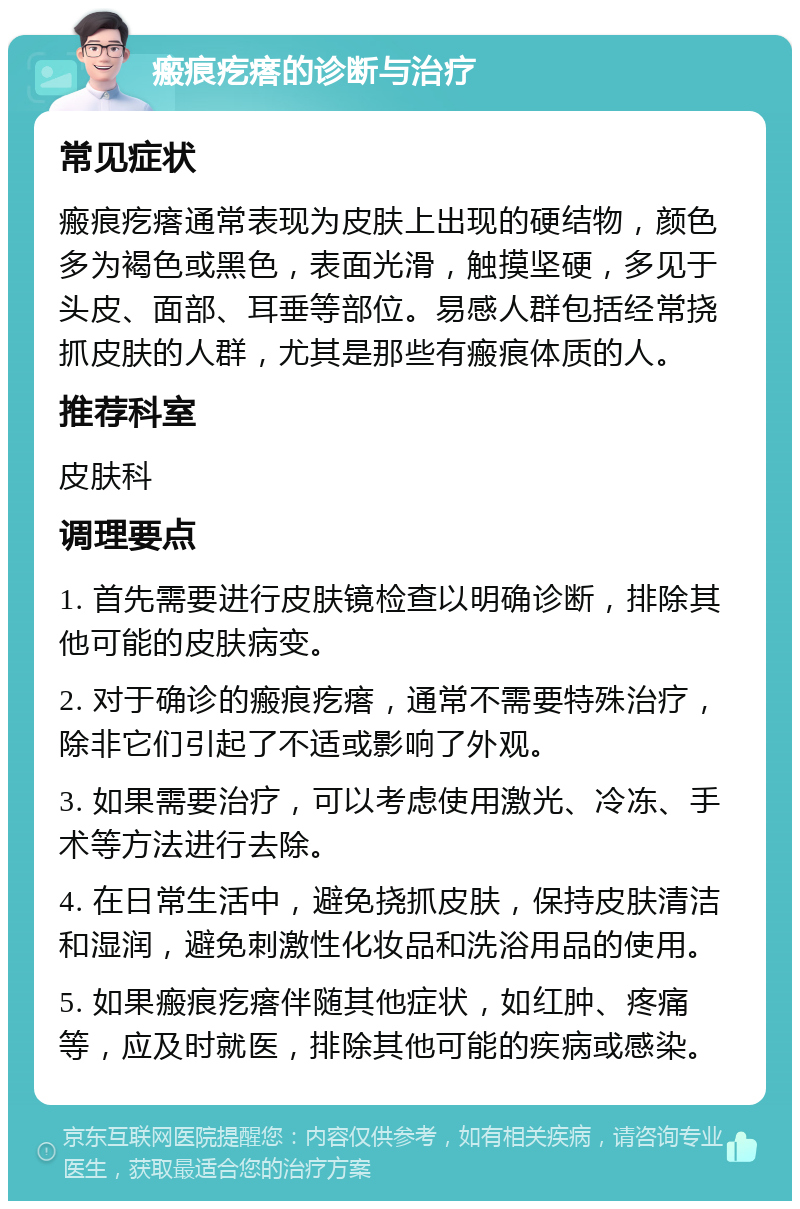 瘢痕疙瘩的诊断与治疗 常见症状 瘢痕疙瘩通常表现为皮肤上出现的硬结物，颜色多为褐色或黑色，表面光滑，触摸坚硬，多见于头皮、面部、耳垂等部位。易感人群包括经常挠抓皮肤的人群，尤其是那些有瘢痕体质的人。 推荐科室 皮肤科 调理要点 1. 首先需要进行皮肤镜检查以明确诊断，排除其他可能的皮肤病变。 2. 对于确诊的瘢痕疙瘩，通常不需要特殊治疗，除非它们引起了不适或影响了外观。 3. 如果需要治疗，可以考虑使用激光、冷冻、手术等方法进行去除。 4. 在日常生活中，避免挠抓皮肤，保持皮肤清洁和湿润，避免刺激性化妆品和洗浴用品的使用。 5. 如果瘢痕疙瘩伴随其他症状，如红肿、疼痛等，应及时就医，排除其他可能的疾病或感染。