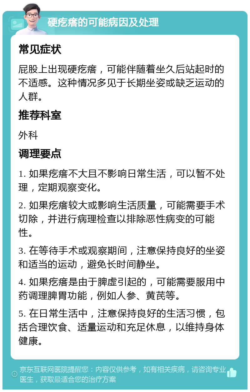 硬疙瘩的可能病因及处理 常见症状 屁股上出现硬疙瘩，可能伴随着坐久后站起时的不适感。这种情况多见于长期坐姿或缺乏运动的人群。 推荐科室 外科 调理要点 1. 如果疙瘩不大且不影响日常生活，可以暂不处理，定期观察变化。 2. 如果疙瘩较大或影响生活质量，可能需要手术切除，并进行病理检查以排除恶性病变的可能性。 3. 在等待手术或观察期间，注意保持良好的坐姿和适当的运动，避免长时间静坐。 4. 如果疙瘩是由于脾虚引起的，可能需要服用中药调理脾胃功能，例如人参、黄芪等。 5. 在日常生活中，注意保持良好的生活习惯，包括合理饮食、适量运动和充足休息，以维持身体健康。