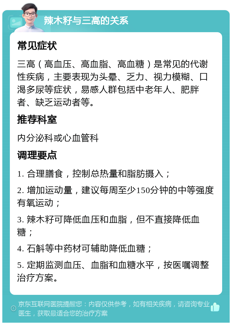 辣木籽与三高的关系 常见症状 三高（高血压、高血脂、高血糖）是常见的代谢性疾病，主要表现为头晕、乏力、视力模糊、口渴多尿等症状，易感人群包括中老年人、肥胖者、缺乏运动者等。 推荐科室 内分泌科或心血管科 调理要点 1. 合理膳食，控制总热量和脂肪摄入； 2. 增加运动量，建议每周至少150分钟的中等强度有氧运动； 3. 辣木籽可降低血压和血脂，但不直接降低血糖； 4. 石斛等中药材可辅助降低血糖； 5. 定期监测血压、血脂和血糖水平，按医嘱调整治疗方案。