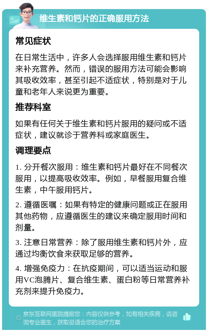 维生素和钙片的正确服用方法 常见症状 在日常生活中，许多人会选择服用维生素和钙片来补充营养。然而，错误的服用方法可能会影响其吸收效率，甚至引起不适症状，特别是对于儿童和老年人来说更为重要。 推荐科室 如果有任何关于维生素和钙片服用的疑问或不适症状，建议就诊于营养科或家庭医生。 调理要点 1. 分开餐次服用：维生素和钙片最好在不同餐次服用，以提高吸收效率。例如，早餐服用复合维生素，中午服用钙片。 2. 遵循医嘱：如果有特定的健康问题或正在服用其他药物，应遵循医生的建议来确定服用时间和剂量。 3. 注意日常营养：除了服用维生素和钙片外，应通过均衡饮食来获取足够的营养。 4. 增强免疫力：在抗疫期间，可以适当运动和服用VC泡腾片、复合维生素、蛋白粉等日常营养补充剂来提升免疫力。