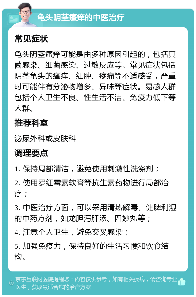 龟头阴茎瘙痒的中医治疗 常见症状 龟头阴茎瘙痒可能是由多种原因引起的，包括真菌感染、细菌感染、过敏反应等。常见症状包括阴茎龟头的瘙痒、红肿、疼痛等不适感受，严重时可能伴有分泌物增多、异味等症状。易感人群包括个人卫生不良、性生活不洁、免疫力低下等人群。 推荐科室 泌尿外科或皮肤科 调理要点 1. 保持局部清洁，避免使用刺激性洗涤剂； 2. 使用罗红霉素软膏等抗生素药物进行局部治疗； 3. 中医治疗方面，可以采用清热解毒、健脾利湿的中药方剂，如龙胆泻肝汤、四妙丸等； 4. 注意个人卫生，避免交叉感染； 5. 加强免疫力，保持良好的生活习惯和饮食结构。