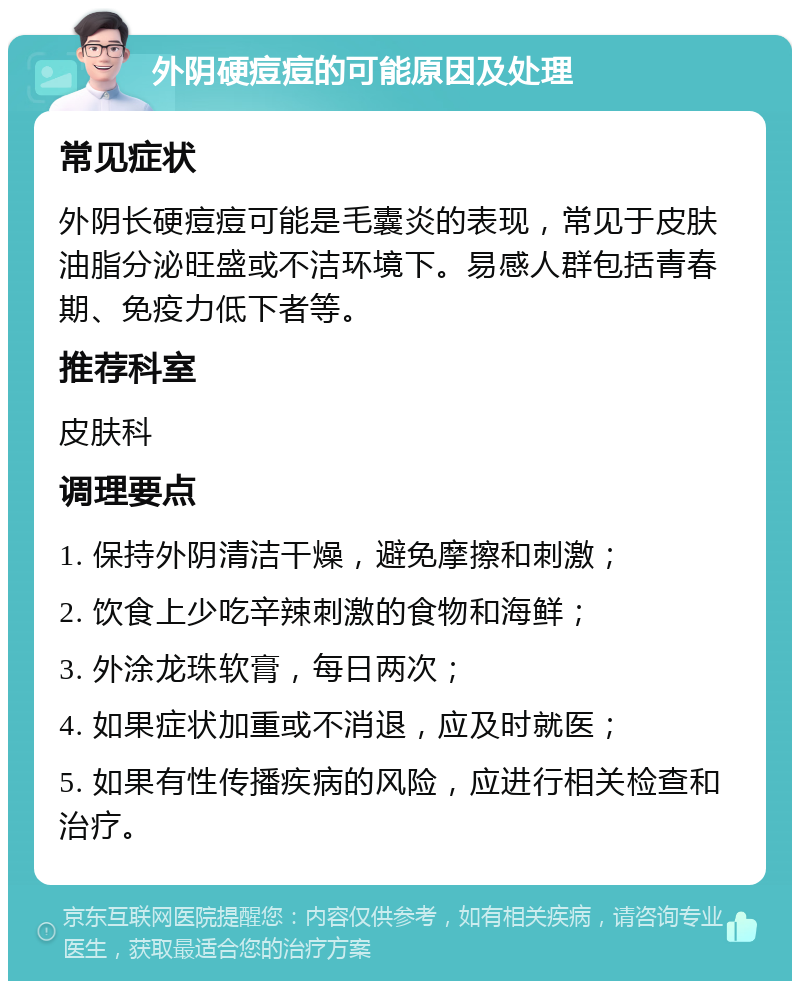 外阴硬痘痘的可能原因及处理 常见症状 外阴长硬痘痘可能是毛囊炎的表现，常见于皮肤油脂分泌旺盛或不洁环境下。易感人群包括青春期、免疫力低下者等。 推荐科室 皮肤科 调理要点 1. 保持外阴清洁干燥，避免摩擦和刺激； 2. 饮食上少吃辛辣刺激的食物和海鲜； 3. 外涂龙珠软膏，每日两次； 4. 如果症状加重或不消退，应及时就医； 5. 如果有性传播疾病的风险，应进行相关检查和治疗。