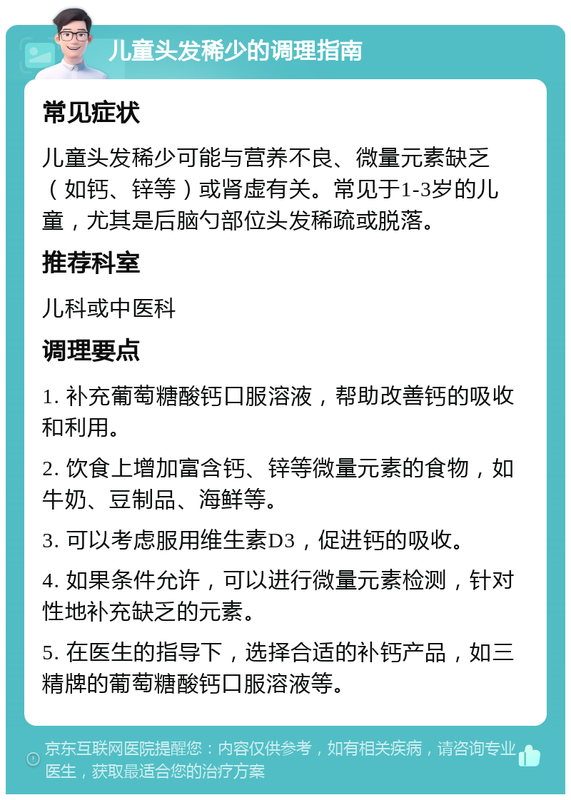 儿童头发稀少的调理指南 常见症状 儿童头发稀少可能与营养不良、微量元素缺乏（如钙、锌等）或肾虚有关。常见于1-3岁的儿童，尤其是后脑勺部位头发稀疏或脱落。 推荐科室 儿科或中医科 调理要点 1. 补充葡萄糖酸钙口服溶液，帮助改善钙的吸收和利用。 2. 饮食上增加富含钙、锌等微量元素的食物，如牛奶、豆制品、海鲜等。 3. 可以考虑服用维生素D3，促进钙的吸收。 4. 如果条件允许，可以进行微量元素检测，针对性地补充缺乏的元素。 5. 在医生的指导下，选择合适的补钙产品，如三精牌的葡萄糖酸钙口服溶液等。