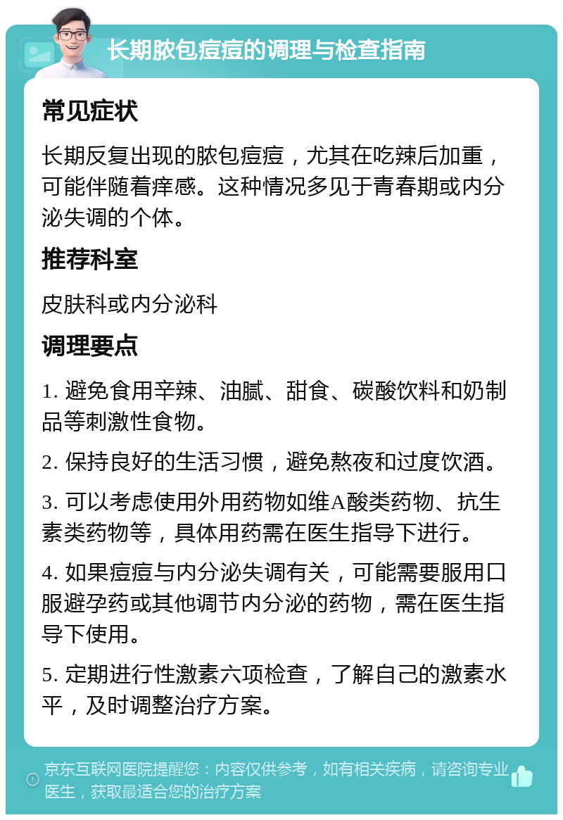 长期脓包痘痘的调理与检查指南 常见症状 长期反复出现的脓包痘痘，尤其在吃辣后加重，可能伴随着痒感。这种情况多见于青春期或内分泌失调的个体。 推荐科室 皮肤科或内分泌科 调理要点 1. 避免食用辛辣、油腻、甜食、碳酸饮料和奶制品等刺激性食物。 2. 保持良好的生活习惯，避免熬夜和过度饮酒。 3. 可以考虑使用外用药物如维A酸类药物、抗生素类药物等，具体用药需在医生指导下进行。 4. 如果痘痘与内分泌失调有关，可能需要服用口服避孕药或其他调节内分泌的药物，需在医生指导下使用。 5. 定期进行性激素六项检查，了解自己的激素水平，及时调整治疗方案。