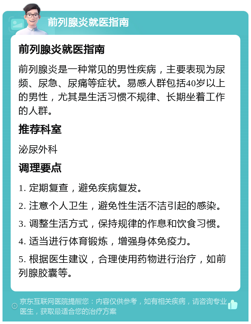 前列腺炎就医指南 前列腺炎就医指南 前列腺炎是一种常见的男性疾病，主要表现为尿频、尿急、尿痛等症状。易感人群包括40岁以上的男性，尤其是生活习惯不规律、长期坐着工作的人群。 推荐科室 泌尿外科 调理要点 1. 定期复查，避免疾病复发。 2. 注意个人卫生，避免性生活不洁引起的感染。 3. 调整生活方式，保持规律的作息和饮食习惯。 4. 适当进行体育锻炼，增强身体免疫力。 5. 根据医生建议，合理使用药物进行治疗，如前列腺胶囊等。