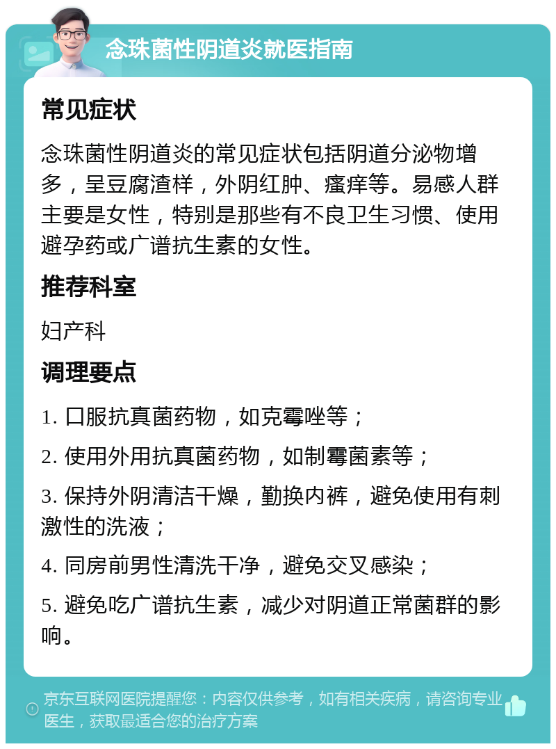 念珠菌性阴道炎就医指南 常见症状 念珠菌性阴道炎的常见症状包括阴道分泌物增多，呈豆腐渣样，外阴红肿、瘙痒等。易感人群主要是女性，特别是那些有不良卫生习惯、使用避孕药或广谱抗生素的女性。 推荐科室 妇产科 调理要点 1. 口服抗真菌药物，如克霉唑等； 2. 使用外用抗真菌药物，如制霉菌素等； 3. 保持外阴清洁干燥，勤换内裤，避免使用有刺激性的洗液； 4. 同房前男性清洗干净，避免交叉感染； 5. 避免吃广谱抗生素，减少对阴道正常菌群的影响。