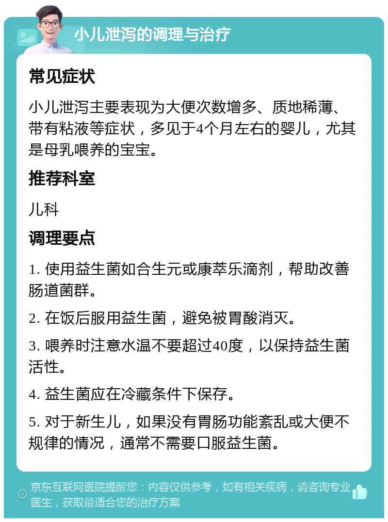 小儿泄泻的调理与治疗 常见症状 小儿泄泻主要表现为大便次数增多、质地稀薄、带有粘液等症状，多见于4个月左右的婴儿，尤其是母乳喂养的宝宝。 推荐科室 儿科 调理要点 1. 使用益生菌如合生元或康萃乐滴剂，帮助改善肠道菌群。 2. 在饭后服用益生菌，避免被胃酸消灭。 3. 喂养时注意水温不要超过40度，以保持益生菌活性。 4. 益生菌应在冷藏条件下保存。 5. 对于新生儿，如果没有胃肠功能紊乱或大便不规律的情况，通常不需要口服益生菌。