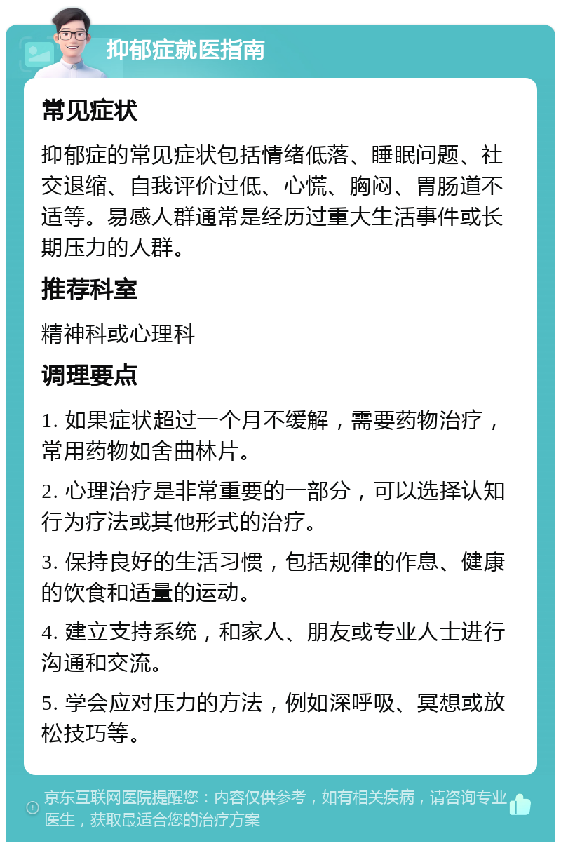 抑郁症就医指南 常见症状 抑郁症的常见症状包括情绪低落、睡眠问题、社交退缩、自我评价过低、心慌、胸闷、胃肠道不适等。易感人群通常是经历过重大生活事件或长期压力的人群。 推荐科室 精神科或心理科 调理要点 1. 如果症状超过一个月不缓解，需要药物治疗，常用药物如舍曲林片。 2. 心理治疗是非常重要的一部分，可以选择认知行为疗法或其他形式的治疗。 3. 保持良好的生活习惯，包括规律的作息、健康的饮食和适量的运动。 4. 建立支持系统，和家人、朋友或专业人士进行沟通和交流。 5. 学会应对压力的方法，例如深呼吸、冥想或放松技巧等。