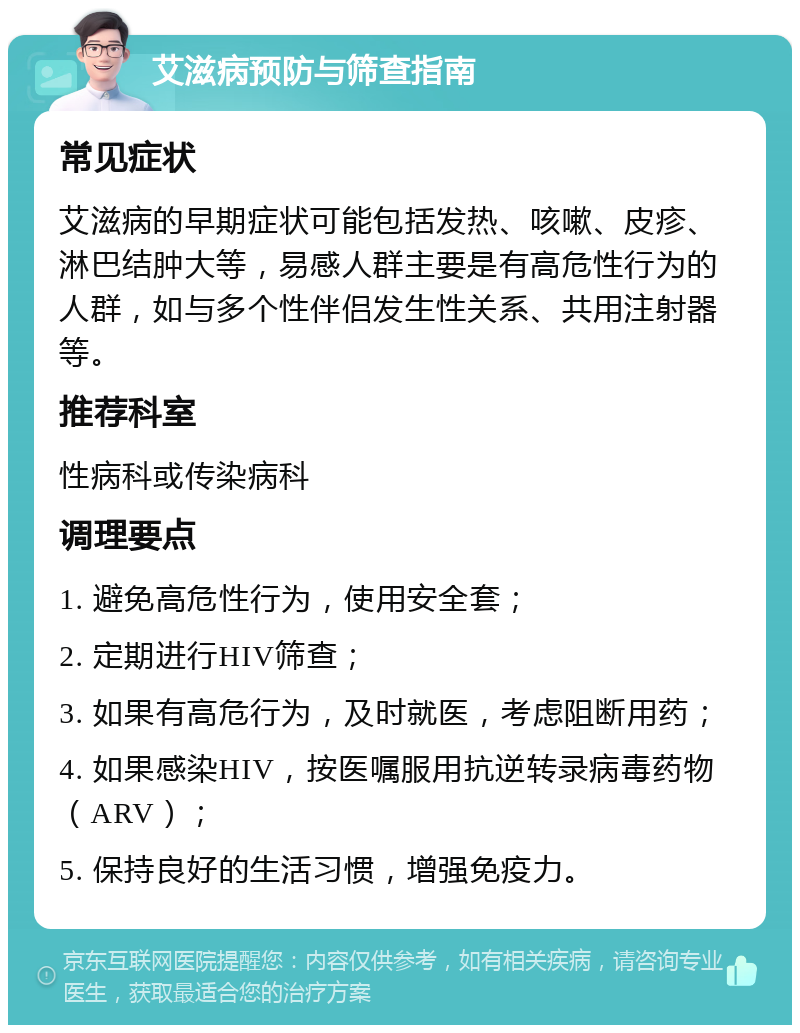 艾滋病预防与筛查指南 常见症状 艾滋病的早期症状可能包括发热、咳嗽、皮疹、淋巴结肿大等，易感人群主要是有高危性行为的人群，如与多个性伴侣发生性关系、共用注射器等。 推荐科室 性病科或传染病科 调理要点 1. 避免高危性行为，使用安全套； 2. 定期进行HIV筛查； 3. 如果有高危行为，及时就医，考虑阻断用药； 4. 如果感染HIV，按医嘱服用抗逆转录病毒药物（ARV）； 5. 保持良好的生活习惯，增强免疫力。