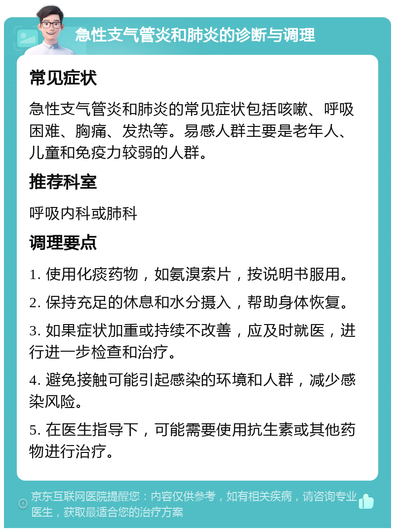 急性支气管炎和肺炎的诊断与调理 常见症状 急性支气管炎和肺炎的常见症状包括咳嗽、呼吸困难、胸痛、发热等。易感人群主要是老年人、儿童和免疫力较弱的人群。 推荐科室 呼吸内科或肺科 调理要点 1. 使用化痰药物，如氨溴索片，按说明书服用。 2. 保持充足的休息和水分摄入，帮助身体恢复。 3. 如果症状加重或持续不改善，应及时就医，进行进一步检查和治疗。 4. 避免接触可能引起感染的环境和人群，减少感染风险。 5. 在医生指导下，可能需要使用抗生素或其他药物进行治疗。