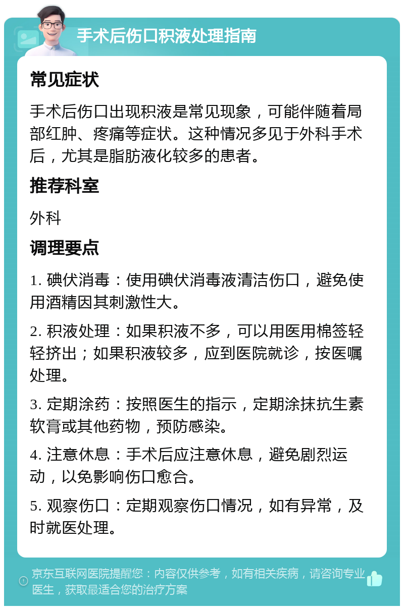 手术后伤口积液处理指南 常见症状 手术后伤口出现积液是常见现象，可能伴随着局部红肿、疼痛等症状。这种情况多见于外科手术后，尤其是脂肪液化较多的患者。 推荐科室 外科 调理要点 1. 碘伏消毒：使用碘伏消毒液清洁伤口，避免使用酒精因其刺激性大。 2. 积液处理：如果积液不多，可以用医用棉签轻轻挤出；如果积液较多，应到医院就诊，按医嘱处理。 3. 定期涂药：按照医生的指示，定期涂抹抗生素软膏或其他药物，预防感染。 4. 注意休息：手术后应注意休息，避免剧烈运动，以免影响伤口愈合。 5. 观察伤口：定期观察伤口情况，如有异常，及时就医处理。