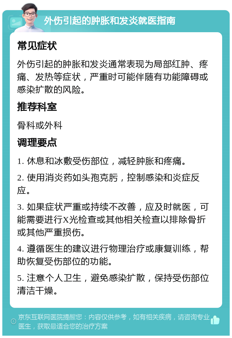 外伤引起的肿胀和发炎就医指南 常见症状 外伤引起的肿胀和发炎通常表现为局部红肿、疼痛、发热等症状，严重时可能伴随有功能障碍或感染扩散的风险。 推荐科室 骨科或外科 调理要点 1. 休息和冰敷受伤部位，减轻肿胀和疼痛。 2. 使用消炎药如头孢克肟，控制感染和炎症反应。 3. 如果症状严重或持续不改善，应及时就医，可能需要进行X光检查或其他相关检查以排除骨折或其他严重损伤。 4. 遵循医生的建议进行物理治疗或康复训练，帮助恢复受伤部位的功能。 5. 注意个人卫生，避免感染扩散，保持受伤部位清洁干燥。