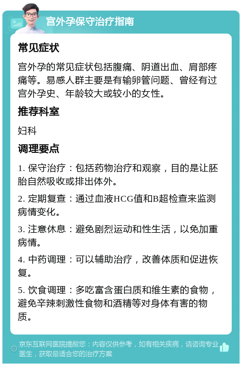 宫外孕保守治疗指南 常见症状 宫外孕的常见症状包括腹痛、阴道出血、肩部疼痛等。易感人群主要是有输卵管问题、曾经有过宫外孕史、年龄较大或较小的女性。 推荐科室 妇科 调理要点 1. 保守治疗：包括药物治疗和观察，目的是让胚胎自然吸收或排出体外。 2. 定期复查：通过血液HCG值和B超检查来监测病情变化。 3. 注意休息：避免剧烈运动和性生活，以免加重病情。 4. 中药调理：可以辅助治疗，改善体质和促进恢复。 5. 饮食调理：多吃富含蛋白质和维生素的食物，避免辛辣刺激性食物和酒精等对身体有害的物质。